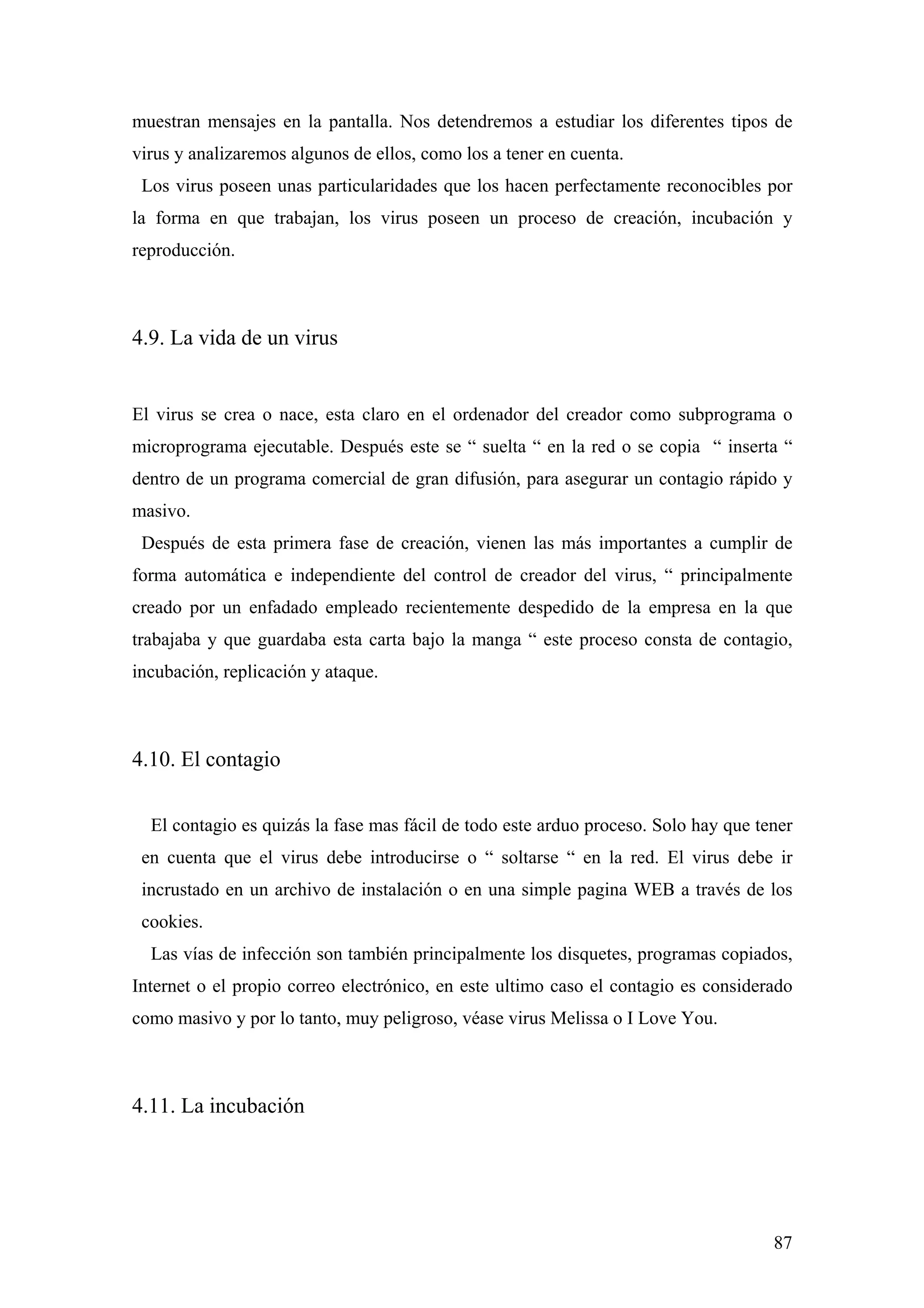 muestran mensajes en la pantalla. Nos detendremos a estudiar los diferentes tipos de
virus y analizaremos algunos de ellos, como los a tener en cuenta.
 Los virus poseen unas particularidades que los hacen perfectamente reconocibles por
la forma en que trabajan, los virus poseen un proceso de creación, incubación y
reproducción.



4.9. La vida de un virus


El virus se crea o nace, esta claro en el ordenador del creador como subprograma o
microprograma ejecutable. Después este se “ suelta “ en la red o se copia “ inserta “
dentro de un programa comercial de gran difusión, para asegurar un contagio rápido y
masivo.
 Después de esta primera fase de creación, vienen las más importantes a cumplir de
forma automática e independiente del control de creador del virus, “ principalmente
creado por un enfadado empleado recientemente despedido de la empresa en la que
trabajaba y que guardaba esta carta bajo la manga “ este proceso consta de contagio,
incubación, replicación y ataque.



4.10. El contagio

  El contagio es quizás la fase mas fácil de todo este arduo proceso. Solo hay que tener
 en cuenta que el virus debe introducirse o “ soltarse “ en la red. El virus debe ir
 incrustado en un archivo de instalación o en una simple pagina WEB a través de los
 cookies.
  Las vías de infección son también principalmente los disquetes, programas copiados,
Internet o el propio correo electrónico, en este ultimo caso el contagio es considerado
como masivo y por lo tanto, muy peligroso, véase virus Melissa o I Love You.



4.11. La incubación




                                                                                     87
 