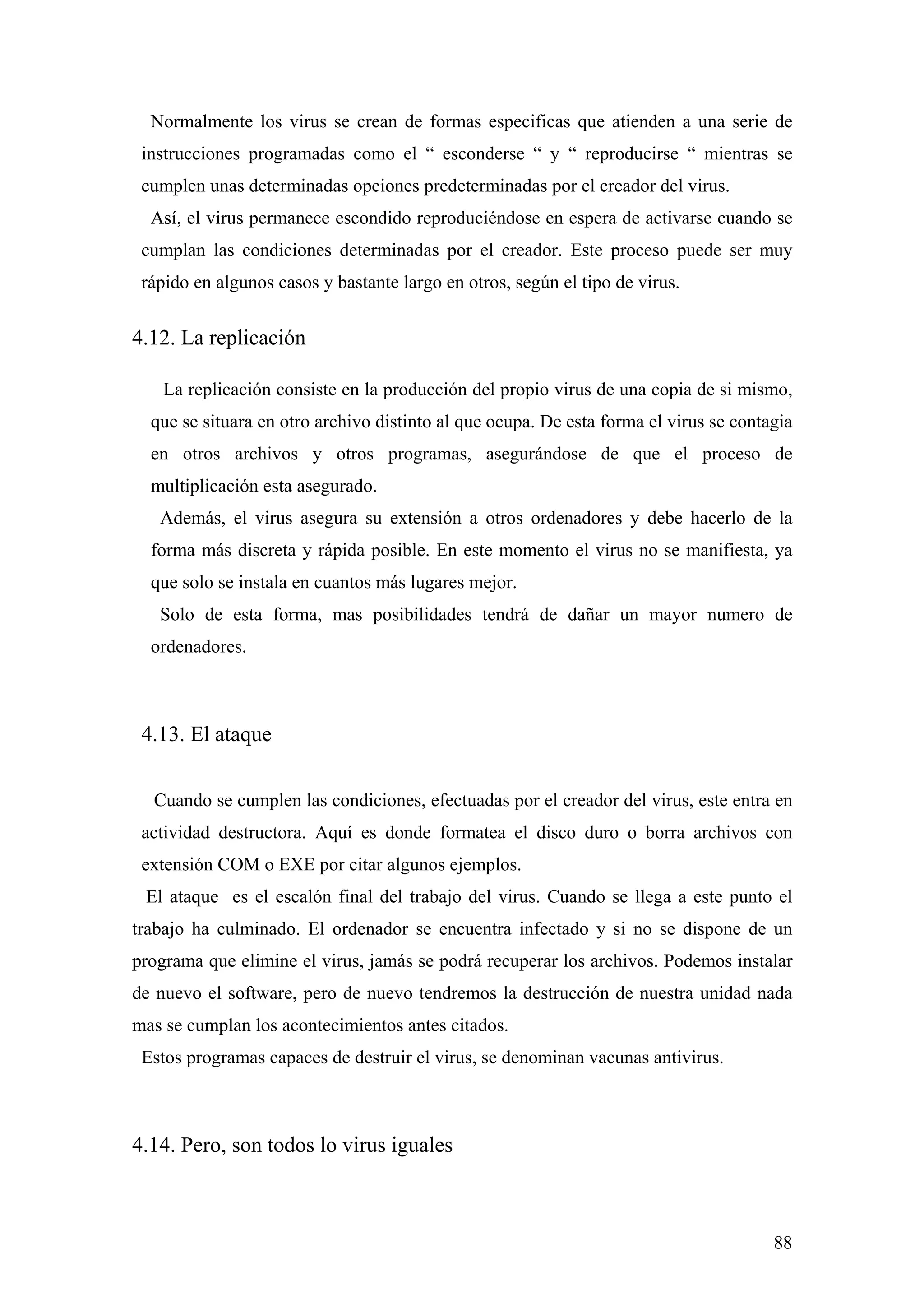 Normalmente los virus se crean de formas especificas que atienden a una serie de
 instrucciones programadas como el “ esconderse “ y “ reproducirse “ mientras se
 cumplen unas determinadas opciones predeterminadas por el creador del virus.
  Así, el virus permanece escondido reproduciéndose en espera de activarse cuando se
 cumplan las condiciones determinadas por el creador. Este proceso puede ser muy
 rápido en algunos casos y bastante largo en otros, según el tipo de virus.


4.12. La replicación

    La replicación consiste en la producción del propio virus de una copia de si mismo,
  que se situara en otro archivo distinto al que ocupa. De esta forma el virus se contagia
  en otros archivos y otros programas, asegurándose de que el proceso de
  multiplicación esta asegurado.
   Además, el virus asegura su extensión a otros ordenadores y debe hacerlo de la
  forma más discreta y rápida posible. En este momento el virus no se manifiesta, ya
  que solo se instala en cuantos más lugares mejor.
   Solo de esta forma, mas posibilidades tendrá de dañar un mayor numero de
  ordenadores.



 4.13. El ataque

  Cuando se cumplen las condiciones, efectuadas por el creador del virus, este entra en
 actividad destructora. Aquí es donde formatea el disco duro o borra archivos con
 extensión COM o EXE por citar algunos ejemplos.
 El ataque es el escalón final del trabajo del virus. Cuando se llega a este punto el
trabajo ha culminado. El ordenador se encuentra infectado y si no se dispone de un
programa que elimine el virus, jamás se podrá recuperar los archivos. Podemos instalar
de nuevo el software, pero de nuevo tendremos la destrucción de nuestra unidad nada
mas se cumplan los acontecimientos antes citados.
 Estos programas capaces de destruir el virus, se denominan vacunas antivirus.



4.14. Pero, son todos lo virus iguales



                                                                                       88
 