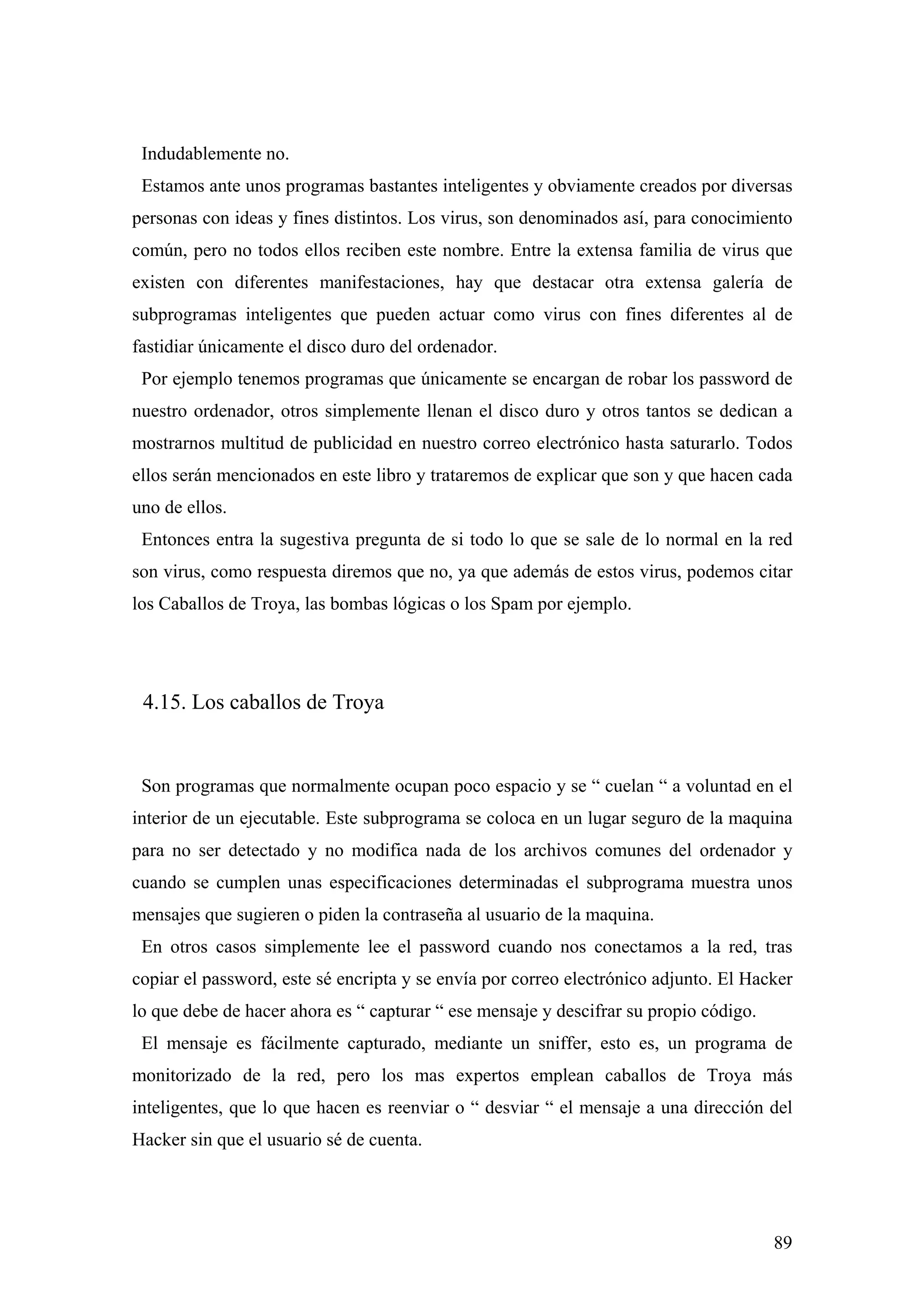 Indudablemente no.
 Estamos ante unos programas bastantes inteligentes y obviamente creados por diversas
personas con ideas y fines distintos. Los virus, son denominados así, para conocimiento
común, pero no todos ellos reciben este nombre. Entre la extensa familia de virus que
existen con diferentes manifestaciones, hay que destacar otra extensa galería de
subprogramas inteligentes que pueden actuar como virus con fines diferentes al de
fastidiar únicamente el disco duro del ordenador.
 Por ejemplo tenemos programas que únicamente se encargan de robar los password de
nuestro ordenador, otros simplemente llenan el disco duro y otros tantos se dedican a
mostrarnos multitud de publicidad en nuestro correo electrónico hasta saturarlo. Todos
ellos serán mencionados en este libro y trataremos de explicar que son y que hacen cada
uno de ellos.
 Entonces entra la sugestiva pregunta de si todo lo que se sale de lo normal en la red
son virus, como respuesta diremos que no, ya que además de estos virus, podemos citar
los Caballos de Troya, las bombas lógicas o los Spam por ejemplo.




 4.15. Los caballos de Troya


 Son programas que normalmente ocupan poco espacio y se “ cuelan “ a voluntad en el
interior de un ejecutable. Este subprograma se coloca en un lugar seguro de la maquina
para no ser detectado y no modifica nada de los archivos comunes del ordenador y
cuando se cumplen unas especificaciones determinadas el subprograma muestra unos
mensajes que sugieren o piden la contraseña al usuario de la maquina.
 En otros casos simplemente lee el password cuando nos conectamos a la red, tras
copiar el password, este sé encripta y se envía por correo electrónico adjunto. El Hacker
lo que debe de hacer ahora es “ capturar “ ese mensaje y descifrar su propio código.
 El mensaje es fácilmente capturado, mediante un sniffer, esto es, un programa de
monitorizado de la red, pero los mas expertos emplean caballos de Troya más
inteligentes, que lo que hacen es reenviar o “ desviar “ el mensaje a una dirección del
Hacker sin que el usuario sé de cuenta.




                                                                                       89
 