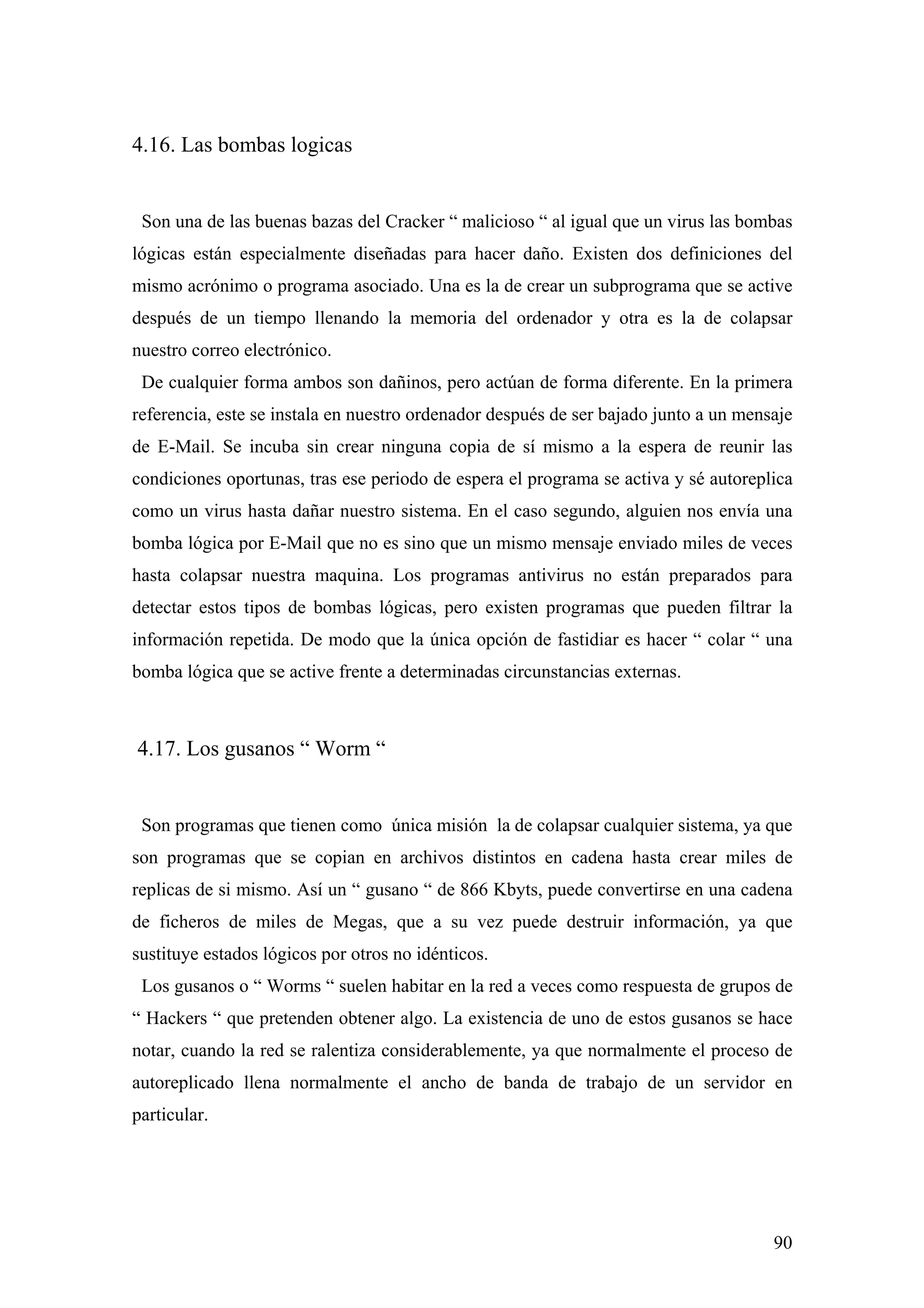 4.16. Las bombas logicas


 Son una de las buenas bazas del Cracker “ malicioso “ al igual que un virus las bombas
lógicas están especialmente diseñadas para hacer daño. Existen dos definiciones del
mismo acrónimo o programa asociado. Una es la de crear un subprograma que se active
después de un tiempo llenando la memoria del ordenador y otra es la de colapsar
nuestro correo electrónico.
 De cualquier forma ambos son dañinos, pero actúan de forma diferente. En la primera
referencia, este se instala en nuestro ordenador después de ser bajado junto a un mensaje
de E-Mail. Se incuba sin crear ninguna copia de sí mismo a la espera de reunir las
condiciones oportunas, tras ese periodo de espera el programa se activa y sé autoreplica
como un virus hasta dañar nuestro sistema. En el caso segundo, alguien nos envía una
bomba lógica por E-Mail que no es sino que un mismo mensaje enviado miles de veces
hasta colapsar nuestra maquina. Los programas antivirus no están preparados para
detectar estos tipos de bombas lógicas, pero existen programas que pueden filtrar la
información repetida. De modo que la única opción de fastidiar es hacer “ colar “ una
bomba lógica que se active frente a determinadas circunstancias externas.



4.17. Los gusanos “ Worm “


 Son programas que tienen como única misión la de colapsar cualquier sistema, ya que
son programas que se copian en archivos distintos en cadena hasta crear miles de
replicas de si mismo. Así un “ gusano “ de 866 Kbyts, puede convertirse en una cadena
de ficheros de miles de Megas, que a su vez puede destruir información, ya que
sustituye estados lógicos por otros no idénticos.
 Los gusanos o “ Worms “ suelen habitar en la red a veces como respuesta de grupos de
“ Hackers “ que pretenden obtener algo. La existencia de uno de estos gusanos se hace
notar, cuando la red se ralentiza considerablemente, ya que normalmente el proceso de
autoreplicado llena normalmente el ancho de banda de trabajo de un servidor en
particular.




                                                                                      90
 