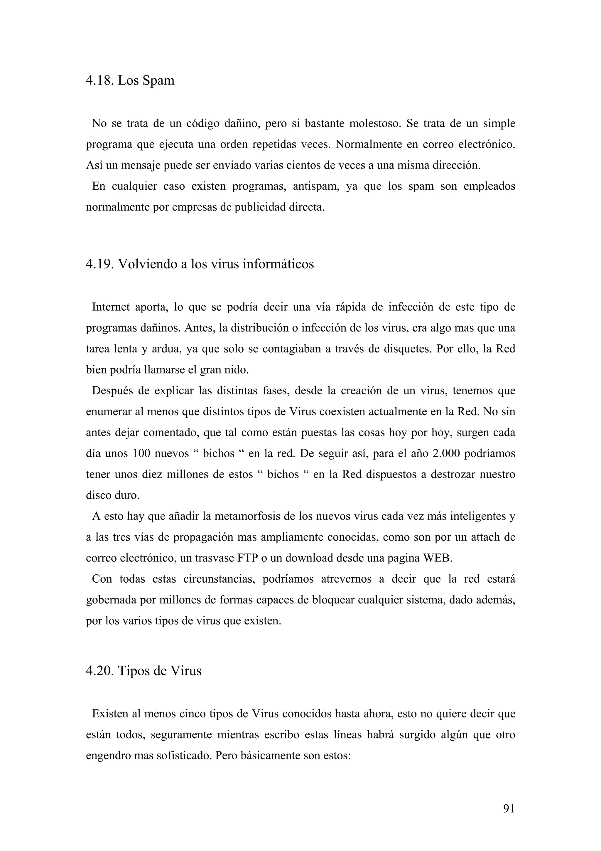 4.18. Los Spam

 No se trata de un código dañino, pero si bastante molestoso. Se trata de un simple
programa que ejecuta una orden repetidas veces. Normalmente en correo electrónico.
Así un mensaje puede ser enviado varias cientos de veces a una misma dirección.
 En cualquier caso existen programas, antispam, ya que los spam son empleados
normalmente por empresas de publicidad directa.



4.19. Volviendo a los virus informáticos

 Internet aporta, lo que se podría decir una vía rápida de infección de este tipo de
programas dañinos. Antes, la distribución o infección de los virus, era algo mas que una
tarea lenta y ardua, ya que solo se contagiaban a través de disquetes. Por ello, la Red
bien podría llamarse el gran nido.
 Después de explicar las distintas fases, desde la creación de un virus, tenemos que
enumerar al menos que distintos tipos de Virus coexisten actualmente en la Red. No sin
antes dejar comentado, que tal como están puestas las cosas hoy por hoy, surgen cada
día unos 100 nuevos “ bichos “ en la red. De seguir así, para el año 2.000 podríamos
tener unos diez millones de estos “ bichos “ en la Red dispuestos a destrozar nuestro
disco duro.
 A esto hay que añadir la metamorfosis de los nuevos virus cada vez más inteligentes y
a las tres vías de propagación mas ampliamente conocidas, como son por un attach de
correo electrónico, un trasvase FTP o un download desde una pagina WEB.
 Con todas estas circunstancias, podríamos atrevernos a decir que la red estará
gobernada por millones de formas capaces de bloquear cualquier sistema, dado además,
por los varios tipos de virus que existen.



4.20. Tipos de Virus

 Existen al menos cinco tipos de Virus conocidos hasta ahora, esto no quiere decir que
están todos, seguramente mientras escribo estas líneas habrá surgido algún que otro
engendro mas sofisticado. Pero básicamente son estos:



                                                                                     91
 