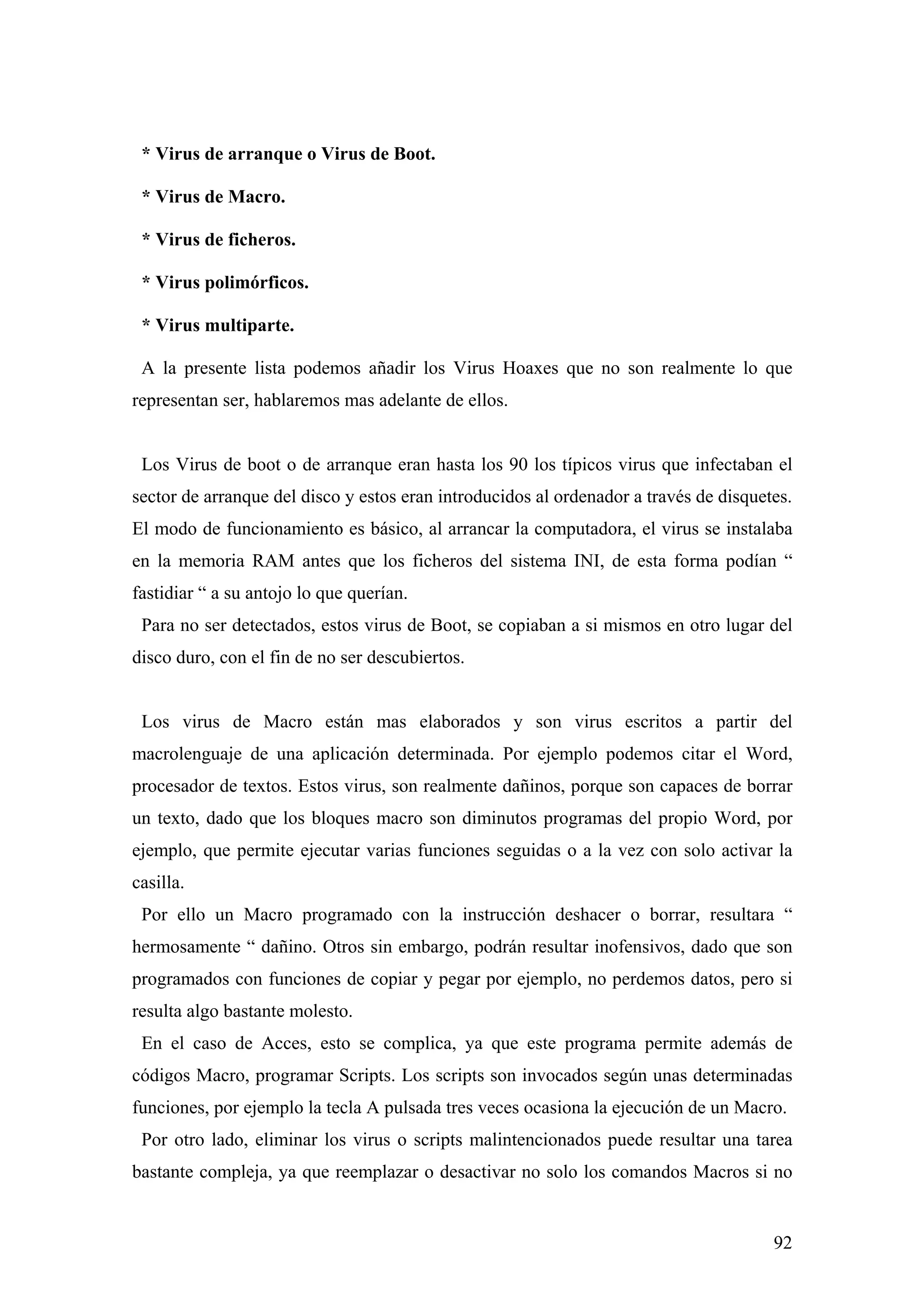 * Virus de arranque o Virus de Boot.

 * Virus de Macro.

 * Virus de ficheros.

 * Virus polimórficos.

 * Virus multiparte.

 A la presente lista podemos añadir los Virus Hoaxes que no son realmente lo que
representan ser, hablaremos mas adelante de ellos.


 Los Virus de boot o de arranque eran hasta los 90 los típicos virus que infectaban el
sector de arranque del disco y estos eran introducidos al ordenador a través de disquetes.
El modo de funcionamiento es básico, al arrancar la computadora, el virus se instalaba
en la memoria RAM antes que los ficheros del sistema INI, de esta forma podían “
fastidiar “ a su antojo lo que querían.
 Para no ser detectados, estos virus de Boot, se copiaban a si mismos en otro lugar del
disco duro, con el fin de no ser descubiertos.


 Los virus de Macro están mas elaborados y son virus escritos a partir del
macrolenguaje de una aplicación determinada. Por ejemplo podemos citar el Word,
procesador de textos. Estos virus, son realmente dañinos, porque son capaces de borrar
un texto, dado que los bloques macro son diminutos programas del propio Word, por
ejemplo, que permite ejecutar varias funciones seguidas o a la vez con solo activar la
casilla.
 Por ello un Macro programado con la instrucción deshacer o borrar, resultara “
hermosamente “ dañino. Otros sin embargo, podrán resultar inofensivos, dado que son
programados con funciones de copiar y pegar por ejemplo, no perdemos datos, pero si
resulta algo bastante molesto.
 En el caso de Acces, esto se complica, ya que este programa permite además de
códigos Macro, programar Scripts. Los scripts son invocados según unas determinadas
funciones, por ejemplo la tecla A pulsada tres veces ocasiona la ejecución de un Macro.
 Por otro lado, eliminar los virus o scripts malintencionados puede resultar una tarea
bastante compleja, ya que reemplazar o desactivar no solo los comandos Macros si no


                                                                                       92
 