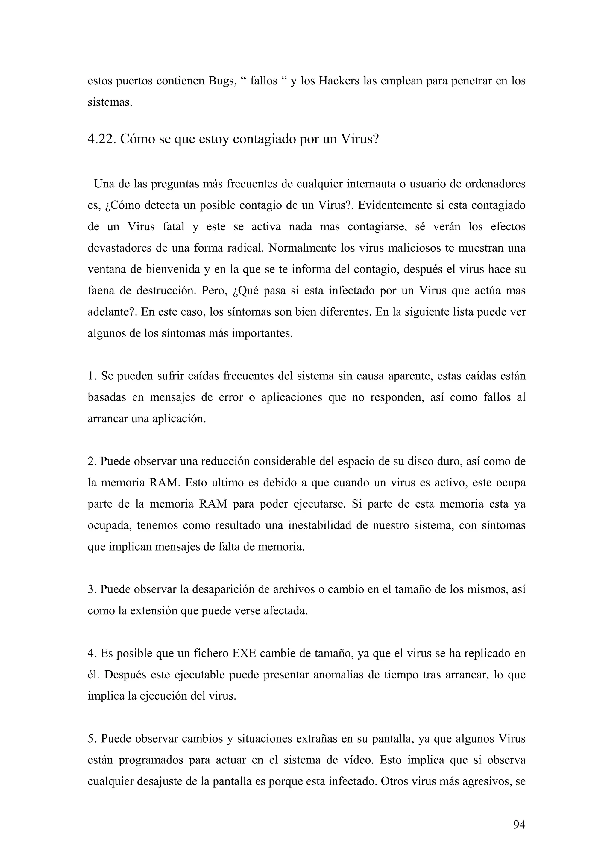 estos puertos contienen Bugs, “ fallos “ y los Hackers las emplean para penetrar en los
sistemas.


4.22. Cómo se que estoy contagiado por un Virus?


 Una de las preguntas más frecuentes de cualquier internauta o usuario de ordenadores
es, ¿Cómo detecta un posible contagio de un Virus?. Evidentemente si esta contagiado
de un Virus fatal y este se activa nada mas contagiarse, sé verán los efectos
devastadores de una forma radical. Normalmente los virus maliciosos te muestran una
ventana de bienvenida y en la que se te informa del contagio, después el virus hace su
faena de destrucción. Pero, ¿Qué pasa si esta infectado por un Virus que actúa mas
adelante?. En este caso, los síntomas son bien diferentes. En la siguiente lista puede ver
algunos de los síntomas más importantes.


1. Se pueden sufrir caídas frecuentes del sistema sin causa aparente, estas caídas están
basadas en mensajes de error o aplicaciones que no responden, así como fallos al
arrancar una aplicación.


2. Puede observar una reducción considerable del espacio de su disco duro, así como de
la memoria RAM. Esto ultimo es debido a que cuando un virus es activo, este ocupa
parte de la memoria RAM para poder ejecutarse. Si parte de esta memoria esta ya
ocupada, tenemos como resultado una inestabilidad de nuestro sistema, con síntomas
que implican mensajes de falta de memoria.


3. Puede observar la desaparición de archivos o cambio en el tamaño de los mismos, así
como la extensión que puede verse afectada.


4. Es posible que un fichero EXE cambie de tamaño, ya que el virus se ha replicado en
él. Después este ejecutable puede presentar anomalías de tiempo tras arrancar, lo que
implica la ejecución del virus.


5. Puede observar cambios y situaciones extrañas en su pantalla, ya que algunos Virus
están programados para actuar en el sistema de vídeo. Esto implica que si observa
cualquier desajuste de la pantalla es porque esta infectado. Otros virus más agresivos, se


                                                                                       94
 