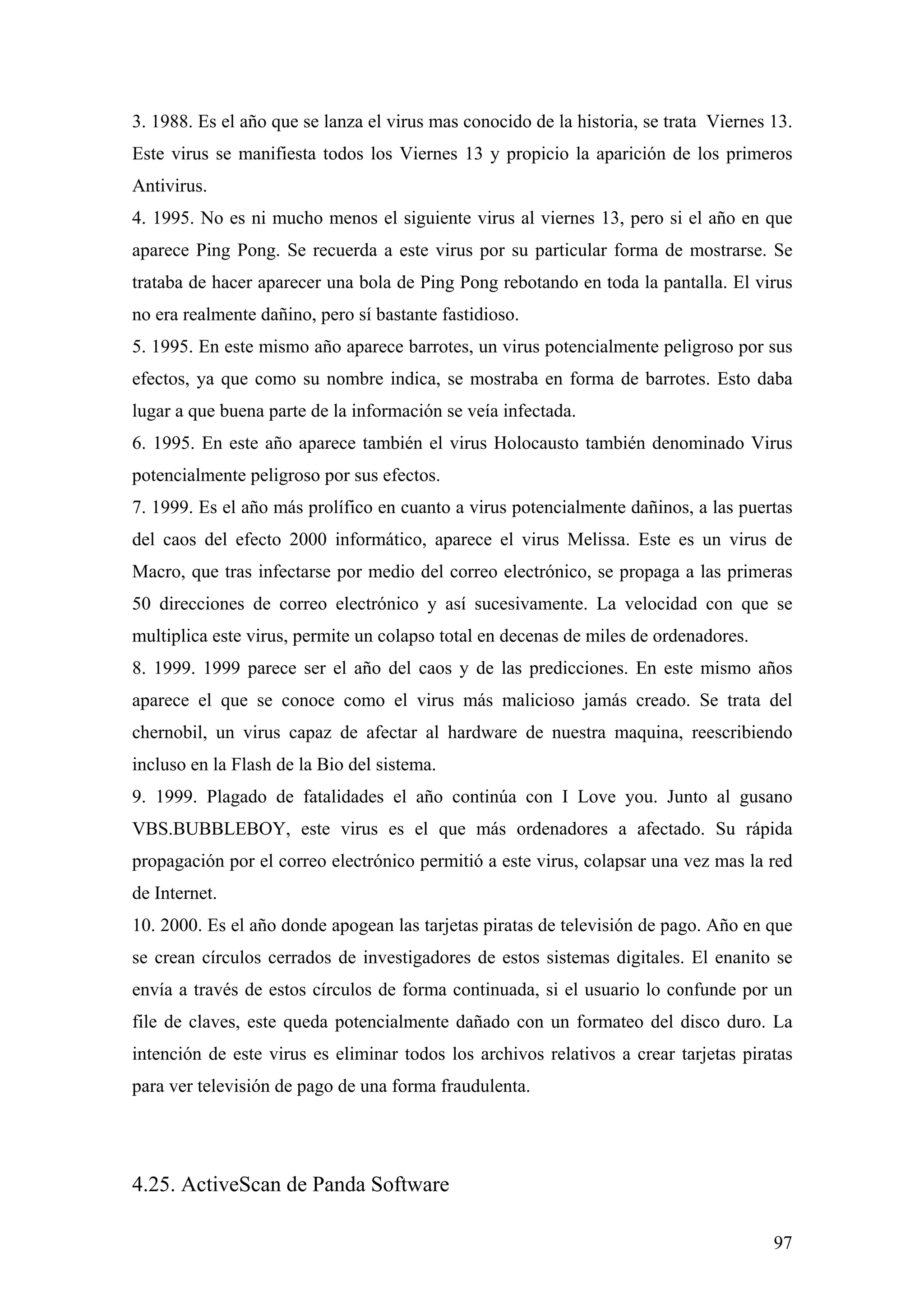 3. 1988. Es el año que se lanza el virus mas conocido de la historia, se trata Viernes 13.
Este virus se manifiesta todos los Viernes 13 y propicio la aparición de los primeros
Antivirus.
4. 1995. No es ni mucho menos el siguiente virus al viernes 13, pero si el año en que
aparece Ping Pong. Se recuerda a este virus por su particular forma de mostrarse. Se
trataba de hacer aparecer una bola de Ping Pong rebotando en toda la pantalla. El virus
no era realmente dañino, pero sí bastante fastidioso.
5. 1995. En este mismo año aparece barrotes, un virus potencialmente peligroso por sus
efectos, ya que como su nombre indica, se mostraba en forma de barrotes. Esto daba
lugar a que buena parte de la información se veía infectada.
6. 1995. En este año aparece también el virus Holocausto también denominado Virus
potencialmente peligroso por sus efectos.
7. 1999. Es el año más prolífico en cuanto a virus potencialmente dañinos, a las puertas
del caos del efecto 2000 informático, aparece el virus Melissa. Este es un virus de
Macro, que tras infectarse por medio del correo electrónico, se propaga a las primeras
50 direcciones de correo electrónico y así sucesivamente. La velocidad con que se
multiplica este virus, permite un colapso total en decenas de miles de ordenadores.
8. 1999. 1999 parece ser el año del caos y de las predicciones. En este mismo años
aparece el que se conoce como el virus más malicioso jamás creado. Se trata del
chernobil, un virus capaz de afectar al hardware de nuestra maquina, reescribiendo
incluso en la Flash de la Bio del sistema.
9. 1999. Plagado de fatalidades el año continúa con I Love you. Junto al gusano
VBS.BUBBLEBOY, este virus es el que más ordenadores a afectado. Su rápida
propagación por el correo electrónico permitió a este virus, colapsar una vez mas la red
de Internet.
10. 2000. Es el año donde apogean las tarjetas piratas de televisión de pago. Año en que
se crean círculos cerrados de investigadores de estos sistemas digitales. El enanito se
envía a través de estos círculos de forma continuada, si el usuario lo confunde por un
file de claves, este queda potencialmente dañado con un formateo del disco duro. La
intención de este virus es eliminar todos los archivos relativos a crear tarjetas piratas
para ver televisión de pago de una forma fraudulenta.




4.25. ActiveScan de Panda Software

                                                                                       97
 