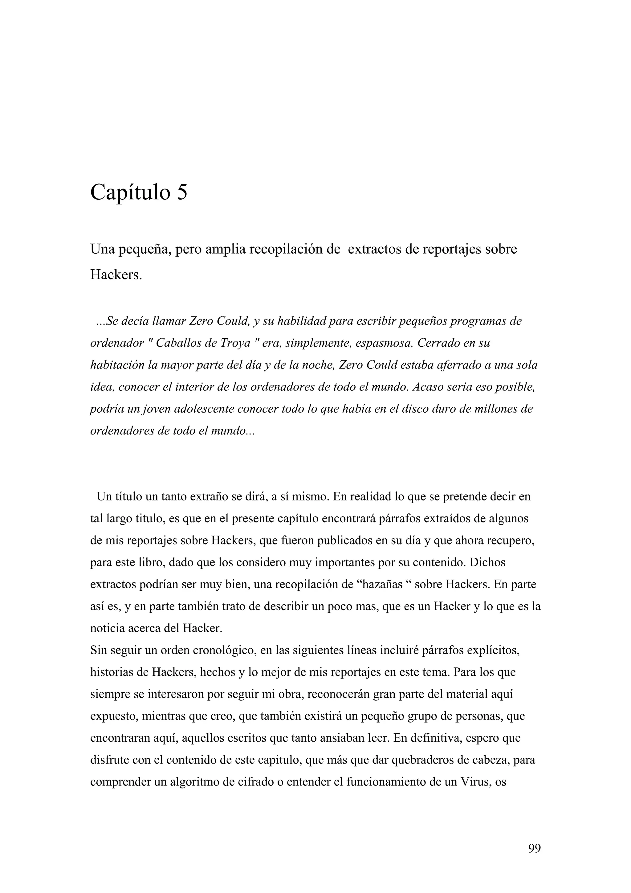 Capítulo 5

Una pequeña, pero amplia recopilación de extractos de reportajes sobre
Hackers.


 ...Se decía llamar Zero Could, y su habilidad para escribir pequeños programas de
ordenador " Caballos de Troya " era, simplemente, espasmosa. Cerrado en su
habitación la mayor parte del día y de la noche, Zero Could estaba aferrado a una sola
idea, conocer el interior de los ordenadores de todo el mundo. Acaso seria eso posible,
podría un joven adolescente conocer todo lo que había en el disco duro de millones de
ordenadores de todo el mundo...




 Un título un tanto extraño se dirá, a sí mismo. En realidad lo que se pretende decir en
tal largo titulo, es que en el presente capítulo encontrará párrafos extraídos de algunos
de mis reportajes sobre Hackers, que fueron publicados en su día y que ahora recupero,
para este libro, dado que los considero muy importantes por su contenido. Dichos
extractos podrían ser muy bien, una recopilación de “hazañas “ sobre Hackers. En parte
así es, y en parte también trato de describir un poco mas, que es un Hacker y lo que es la
noticia acerca del Hacker.
Sin seguir un orden cronológico, en las siguientes líneas incluiré párrafos explícitos,
historias de Hackers, hechos y lo mejor de mis reportajes en este tema. Para los que
siempre se interesaron por seguir mi obra, reconocerán gran parte del material aquí
expuesto, mientras que creo, que también existirá un pequeño grupo de personas, que
encontraran aquí, aquellos escritos que tanto ansiaban leer. En definitiva, espero que
disfrute con el contenido de este capitulo, que más que dar quebraderos de cabeza, para
comprender un algoritmo de cifrado o entender el funcionamiento de un Virus, os




                                                                                          99
 