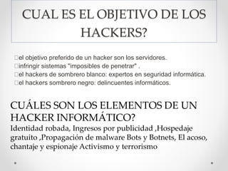 CUAL ES EL OBJETIVO DE LOS
HACKERS?
el objetivo preferido de un hacker son los servidores.
infringir sistemas "imposibles de penetrar" .
el hackers de sombrero blanco: expertos en seguridad informática.
el hackers sombrero negro: delincuentes informáticos.
CUÁLES SON LOS ELEMENTOS DE UN
HACKER INFORMÁTICO?
Identidad robada, Ingresos por publicidad ,Hospedaje
gratuito ,Propagación de malware Bots y Botnets, El acoso,
chantaje y espionaje Activismo y terrorismo
 