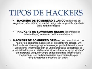 TIPOS DE HACKERS
• HACKERS DE SOMBRERO BLANCO (expertos en
seguridad informática) avisa del peligro de un posible atentado
en la red informática
• HACKERS DE SOMBRERO NEGRO (delincuentes
informáticos) lo usara con fines maliciosos
• HACKERS DE SOMBRERO GRIS es una combinación de
hacker de sombrero negro con el de sombrero blanco. Un
hacker de sombrero gris puede navegar por la Internet y violar
un sistema informático con el único propósito de notificar al
administrador que su sistema ha sido vulnerado, script kiddies",
un inexperto en que irrumpe en los sistemas informáticos
mediante el uso de herramientas automatizadas pre
empaquetadas y escritas por otros.
 