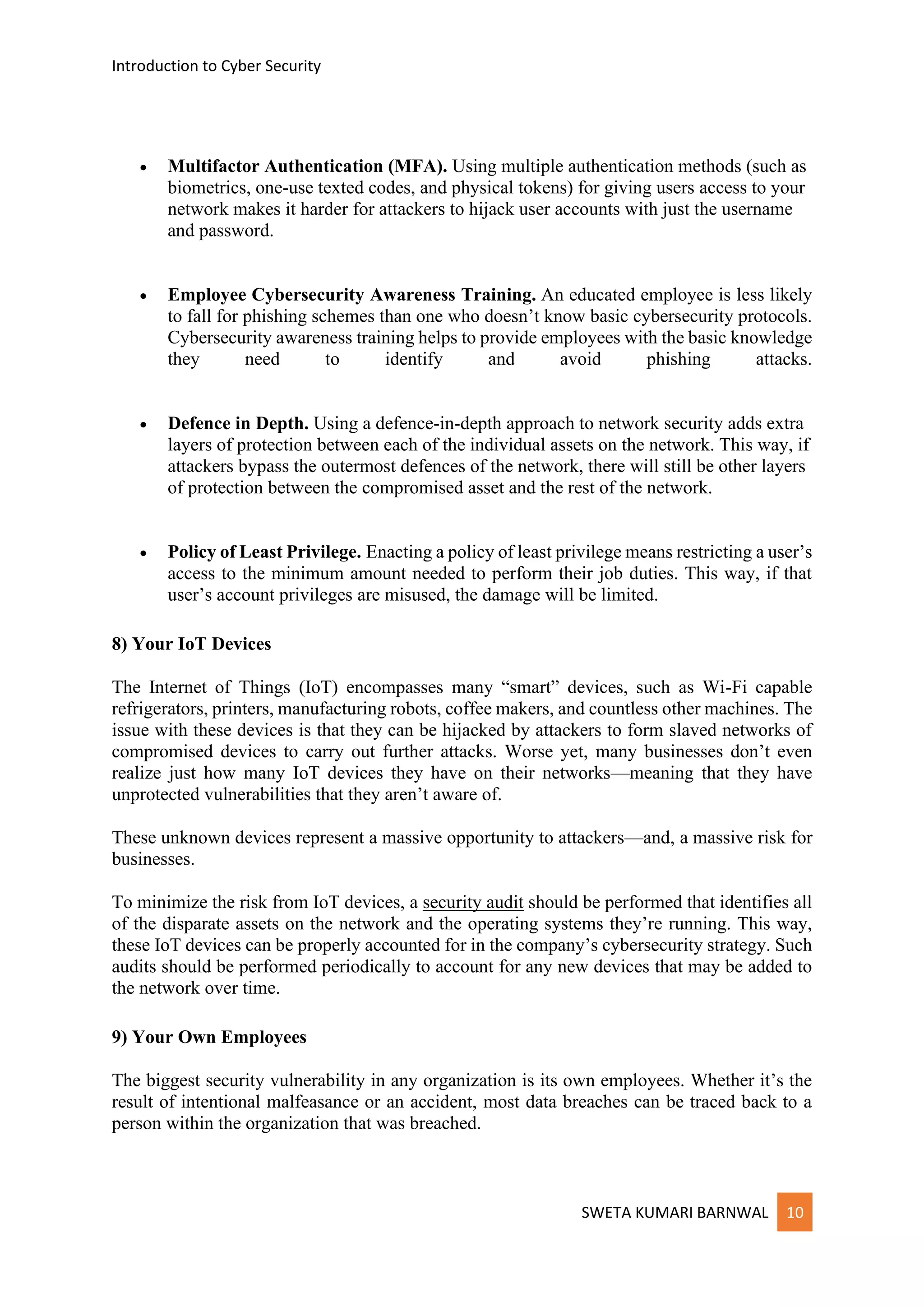 Introduction to Cyber Security
SWETA KUMARI BARNWAL 10
• Multifactor Authentication (MFA). Using multiple authentication methods (such as
biometrics, one-use texted codes, and physical tokens) for giving users access to your
network makes it harder for attackers to hijack user accounts with just the username
and password.
• Employee Cybersecurity Awareness Training. An educated employee is less likely
to fall for phishing schemes than one who doesn’t know basic cybersecurity protocols.
Cybersecurity awareness training helps to provide employees with the basic knowledge
they need to identify and avoid phishing attacks.
• Defence in Depth. Using a defence-in-depth approach to network security adds extra
layers of protection between each of the individual assets on the network. This way, if
attackers bypass the outermost defences of the network, there will still be other layers
of protection between the compromised asset and the rest of the network.
• Policy of Least Privilege. Enacting a policy of least privilege means restricting a user’s
access to the minimum amount needed to perform their job duties. This way, if that
user’s account privileges are misused, the damage will be limited.
8) Your IoT Devices
The Internet of Things (IoT) encompasses many “smart” devices, such as Wi-Fi capable
refrigerators, printers, manufacturing robots, coffee makers, and countless other machines. The
issue with these devices is that they can be hijacked by attackers to form slaved networks of
compromised devices to carry out further attacks. Worse yet, many businesses don’t even
realize just how many IoT devices they have on their networks—meaning that they have
unprotected vulnerabilities that they aren’t aware of.
These unknown devices represent a massive opportunity to attackers—and, a massive risk for
businesses.
To minimize the risk from IoT devices, a security audit should be performed that identifies all
of the disparate assets on the network and the operating systems they’re running. This way,
these IoT devices can be properly accounted for in the company’s cybersecurity strategy. Such
audits should be performed periodically to account for any new devices that may be added to
the network over time.
9) Your Own Employees
The biggest security vulnerability in any organization is its own employees. Whether it’s the
result of intentional malfeasance or an accident, most data breaches can be traced back to a
person within the organization that was breached.
 