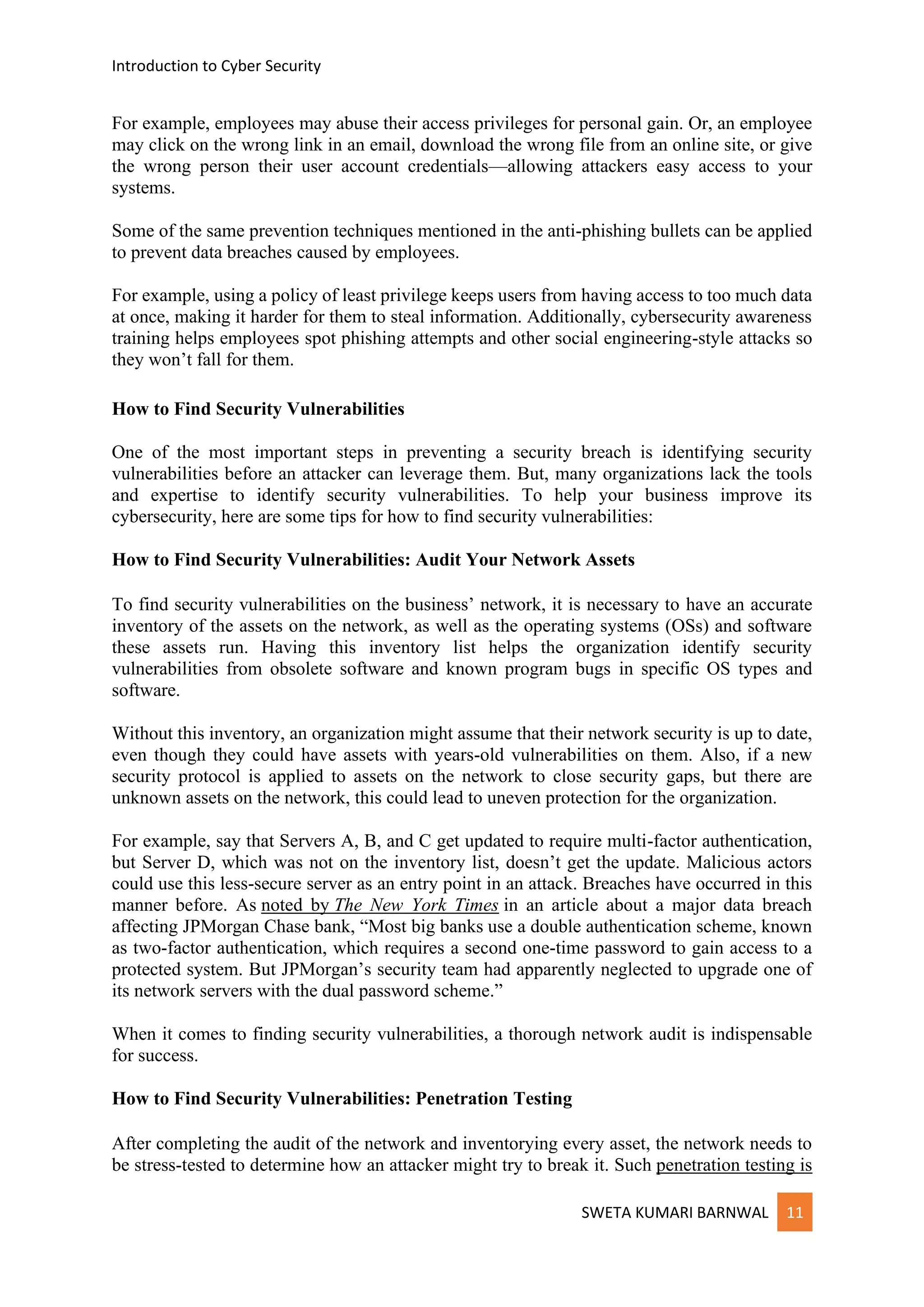 Introduction to Cyber Security
SWETA KUMARI BARNWAL 11
For example, employees may abuse their access privileges for personal gain. Or, an employee
may click on the wrong link in an email, download the wrong file from an online site, or give
the wrong person their user account credentials—allowing attackers easy access to your
systems.
Some of the same prevention techniques mentioned in the anti-phishing bullets can be applied
to prevent data breaches caused by employees.
For example, using a policy of least privilege keeps users from having access to too much data
at once, making it harder for them to steal information. Additionally, cybersecurity awareness
training helps employees spot phishing attempts and other social engineering-style attacks so
they won’t fall for them.
How to Find Security Vulnerabilities
One of the most important steps in preventing a security breach is identifying security
vulnerabilities before an attacker can leverage them. But, many organizations lack the tools
and expertise to identify security vulnerabilities. To help your business improve its
cybersecurity, here are some tips for how to find security vulnerabilities:
How to Find Security Vulnerabilities: Audit Your Network Assets
To find security vulnerabilities on the business’ network, it is necessary to have an accurate
inventory of the assets on the network, as well as the operating systems (OSs) and software
these assets run. Having this inventory list helps the organization identify security
vulnerabilities from obsolete software and known program bugs in specific OS types and
software.
Without this inventory, an organization might assume that their network security is up to date,
even though they could have assets with years-old vulnerabilities on them. Also, if a new
security protocol is applied to assets on the network to close security gaps, but there are
unknown assets on the network, this could lead to uneven protection for the organization.
For example, say that Servers A, B, and C get updated to require multi-factor authentication,
but Server D, which was not on the inventory list, doesn’t get the update. Malicious actors
could use this less-secure server as an entry point in an attack. Breaches have occurred in this
manner before. As noted by The New York Times in an article about a major data breach
affecting JPMorgan Chase bank, “Most big banks use a double authentication scheme, known
as two-factor authentication, which requires a second one-time password to gain access to a
protected system. But JPMorgan’s security team had apparently neglected to upgrade one of
its network servers with the dual password scheme.”
When it comes to finding security vulnerabilities, a thorough network audit is indispensable
for success.
How to Find Security Vulnerabilities: Penetration Testing
After completing the audit of the network and inventorying every asset, the network needs to
be stress-tested to determine how an attacker might try to break it. Such penetration testing is
 