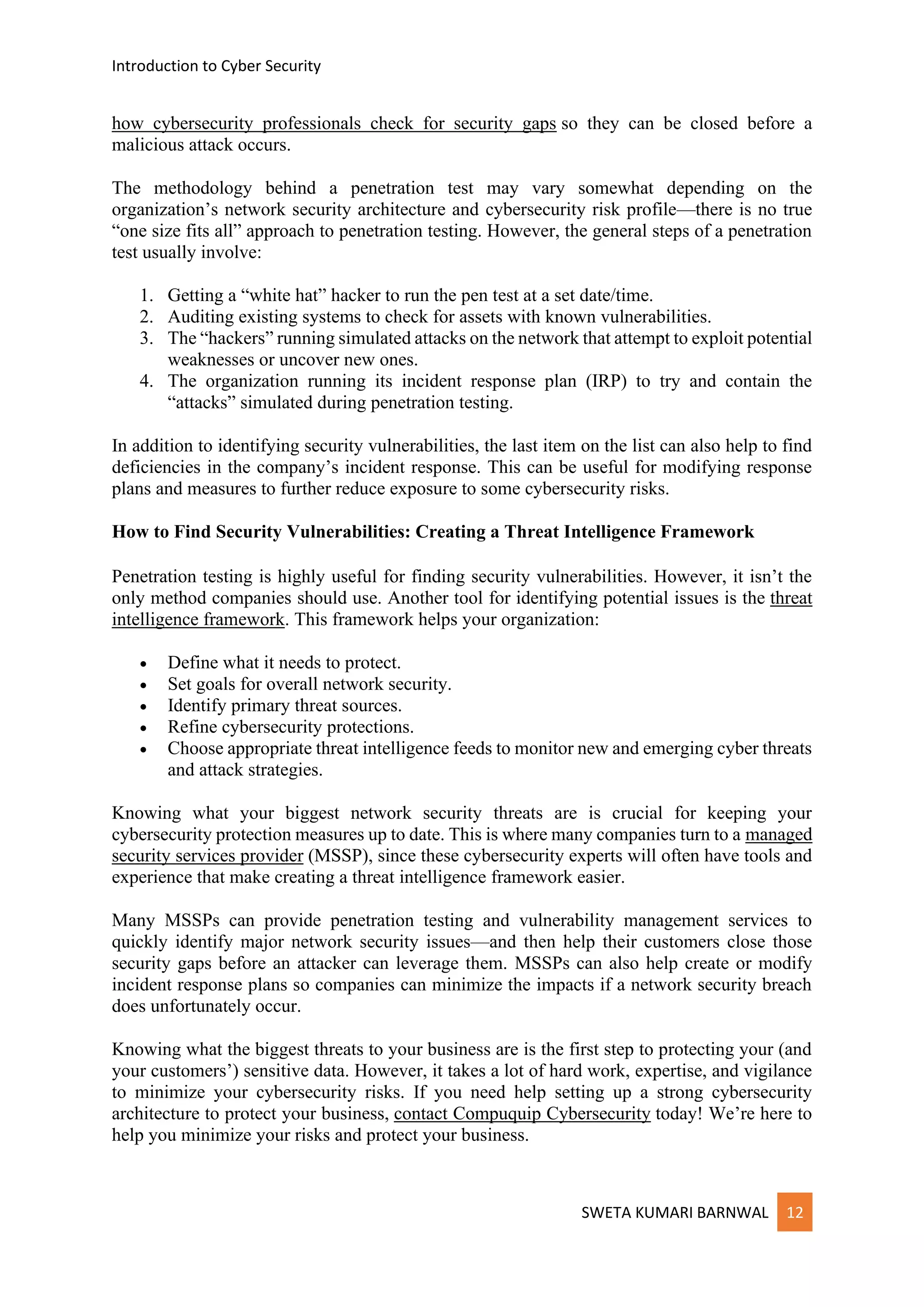 Introduction to Cyber Security
SWETA KUMARI BARNWAL 12
how cybersecurity professionals check for security gaps so they can be closed before a
malicious attack occurs.
The methodology behind a penetration test may vary somewhat depending on the
organization’s network security architecture and cybersecurity risk profile—there is no true
“one size fits all” approach to penetration testing. However, the general steps of a penetration
test usually involve:
1. Getting a “white hat” hacker to run the pen test at a set date/time.
2. Auditing existing systems to check for assets with known vulnerabilities.
3. The “hackers” running simulated attacks on the network that attempt to exploit potential
weaknesses or uncover new ones.
4. The organization running its incident response plan (IRP) to try and contain the
“attacks” simulated during penetration testing.
In addition to identifying security vulnerabilities, the last item on the list can also help to find
deficiencies in the company’s incident response. This can be useful for modifying response
plans and measures to further reduce exposure to some cybersecurity risks.
How to Find Security Vulnerabilities: Creating a Threat Intelligence Framework
Penetration testing is highly useful for finding security vulnerabilities. However, it isn’t the
only method companies should use. Another tool for identifying potential issues is the threat
intelligence framework. This framework helps your organization:
• Define what it needs to protect.
• Set goals for overall network security.
• Identify primary threat sources.
• Refine cybersecurity protections.
• Choose appropriate threat intelligence feeds to monitor new and emerging cyber threats
and attack strategies.
Knowing what your biggest network security threats are is crucial for keeping your
cybersecurity protection measures up to date. This is where many companies turn to a managed
security services provider (MSSP), since these cybersecurity experts will often have tools and
experience that make creating a threat intelligence framework easier.
Many MSSPs can provide penetration testing and vulnerability management services to
quickly identify major network security issues—and then help their customers close those
security gaps before an attacker can leverage them. MSSPs can also help create or modify
incident response plans so companies can minimize the impacts if a network security breach
does unfortunately occur.
Knowing what the biggest threats to your business are is the first step to protecting your (and
your customers’) sensitive data. However, it takes a lot of hard work, expertise, and vigilance
to minimize your cybersecurity risks. If you need help setting up a strong cybersecurity
architecture to protect your business, contact Compuquip Cybersecurity today! We’re here to
help you minimize your risks and protect your business.
 