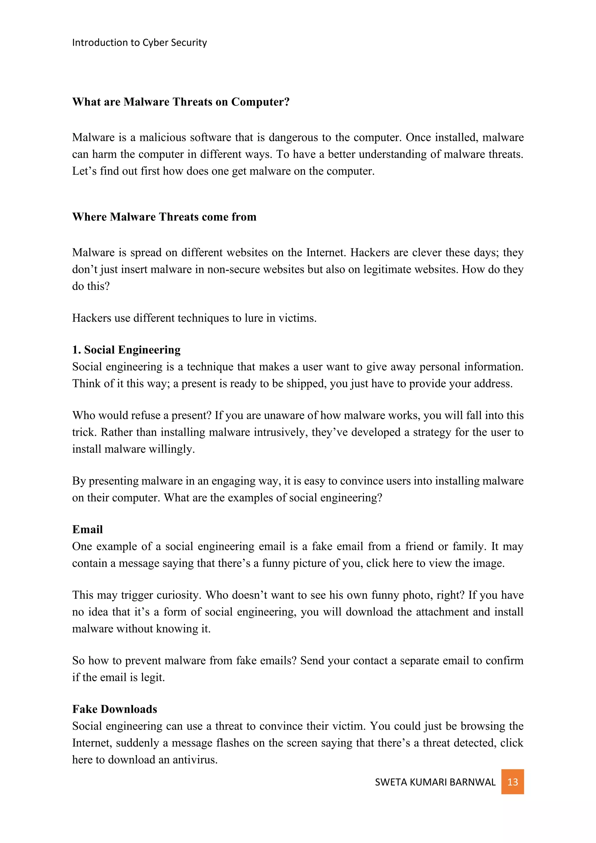 Introduction to Cyber Security
SWETA KUMARI BARNWAL 13
What are Malware Threats on Computer?
Malware is a malicious software that is dangerous to the computer. Once installed, malware
can harm the computer in different ways. To have a better understanding of malware threats.
Let’s find out first how does one get malware on the computer.
Where Malware Threats come from
Malware is spread on different websites on the Internet. Hackers are clever these days; they
don’t just insert malware in non-secure websites but also on legitimate websites. How do they
do this?
Hackers use different techniques to lure in victims.
1. Social Engineering
Social engineering is a technique that makes a user want to give away personal information.
Think of it this way; a present is ready to be shipped, you just have to provide your address.
Who would refuse a present? If you are unaware of how malware works, you will fall into this
trick. Rather than installing malware intrusively, they’ve developed a strategy for the user to
install malware willingly.
By presenting malware in an engaging way, it is easy to convince users into installing malware
on their computer. What are the examples of social engineering?
Email
One example of a social engineering email is a fake email from a friend or family. It may
contain a message saying that there’s a funny picture of you, click here to view the image.
This may trigger curiosity. Who doesn’t want to see his own funny photo, right? If you have
no idea that it’s a form of social engineering, you will download the attachment and install
malware without knowing it.
So how to prevent malware from fake emails? Send your contact a separate email to confirm
if the email is legit.
Fake Downloads
Social engineering can use a threat to convince their victim. You could just be browsing the
Internet, suddenly a message flashes on the screen saying that there’s a threat detected, click
here to download an antivirus.
 