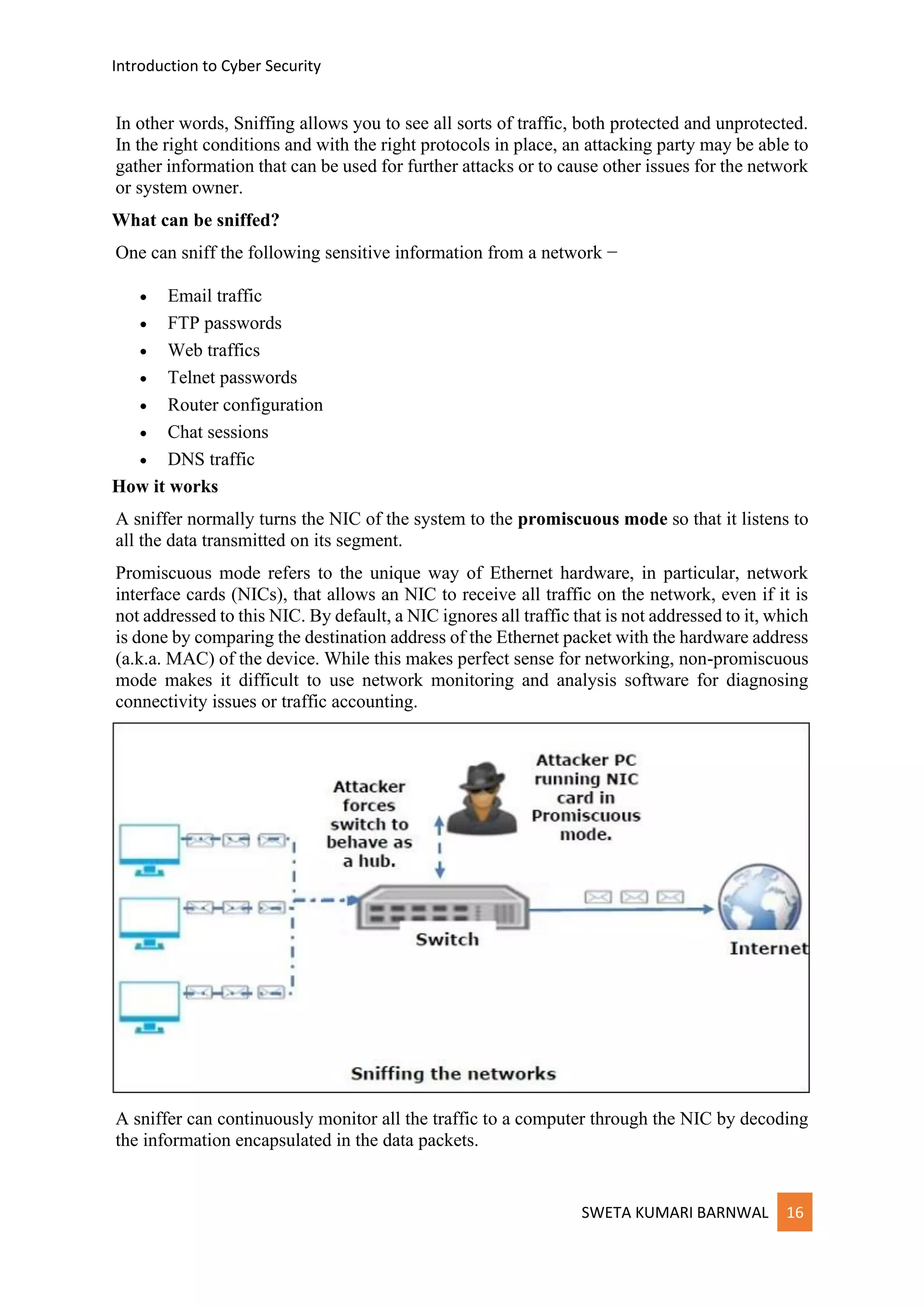 Introduction to Cyber Security
SWETA KUMARI BARNWAL 16
In other words, Sniffing allows you to see all sorts of traffic, both protected and unprotected.
In the right conditions and with the right protocols in place, an attacking party may be able to
gather information that can be used for further attacks or to cause other issues for the network
or system owner.
What can be sniffed?
One can sniff the following sensitive information from a network −
• Email traffic
• FTP passwords
• Web traffics
• Telnet passwords
• Router configuration
• Chat sessions
• DNS traffic
How it works
A sniffer normally turns the NIC of the system to the promiscuous mode so that it listens to
all the data transmitted on its segment.
Promiscuous mode refers to the unique way of Ethernet hardware, in particular, network
interface cards (NICs), that allows an NIC to receive all traffic on the network, even if it is
not addressed to this NIC. By default, a NIC ignores all traffic that is not addressed to it, which
is done by comparing the destination address of the Ethernet packet with the hardware address
(a.k.a. MAC) of the device. While this makes perfect sense for networking, non-promiscuous
mode makes it difficult to use network monitoring and analysis software for diagnosing
connectivity issues or traffic accounting.
A sniffer can continuously monitor all the traffic to a computer through the NIC by decoding
the information encapsulated in the data packets.
 