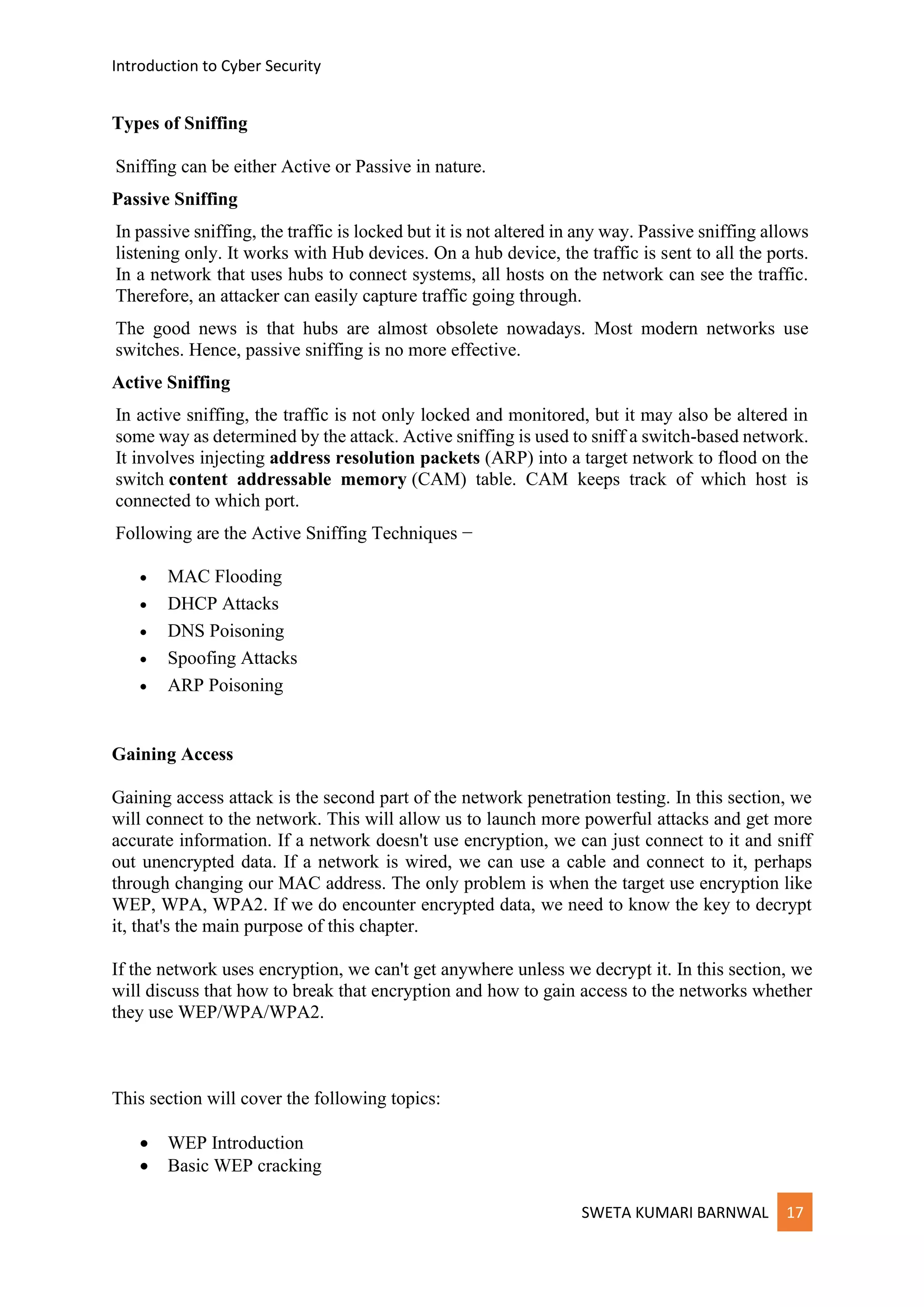 Introduction to Cyber Security
SWETA KUMARI BARNWAL 17
Types of Sniffing
Sniffing can be either Active or Passive in nature.
Passive Sniffing
In passive sniffing, the traffic is locked but it is not altered in any way. Passive sniffing allows
listening only. It works with Hub devices. On a hub device, the traffic is sent to all the ports.
In a network that uses hubs to connect systems, all hosts on the network can see the traffic.
Therefore, an attacker can easily capture traffic going through.
The good news is that hubs are almost obsolete nowadays. Most modern networks use
switches. Hence, passive sniffing is no more effective.
Active Sniffing
In active sniffing, the traffic is not only locked and monitored, but it may also be altered in
some way as determined by the attack. Active sniffing is used to sniff a switch-based network.
It involves injecting address resolution packets (ARP) into a target network to flood on the
switch content addressable memory (CAM) table. CAM keeps track of which host is
connected to which port.
Following are the Active Sniffing Techniques −
• MAC Flooding
• DHCP Attacks
• DNS Poisoning
• Spoofing Attacks
• ARP Poisoning
Gaining Access
Gaining access attack is the second part of the network penetration testing. In this section, we
will connect to the network. This will allow us to launch more powerful attacks and get more
accurate information. If a network doesn't use encryption, we can just connect to it and sniff
out unencrypted data. If a network is wired, we can use a cable and connect to it, perhaps
through changing our MAC address. The only problem is when the target use encryption like
WEP, WPA, WPA2. If we do encounter encrypted data, we need to know the key to decrypt
it, that's the main purpose of this chapter.
If the network uses encryption, we can't get anywhere unless we decrypt it. In this section, we
will discuss that how to break that encryption and how to gain access to the networks whether
they use WEP/WPA/WPA2.
This section will cover the following topics:
• WEP Introduction
• Basic WEP cracking
 
