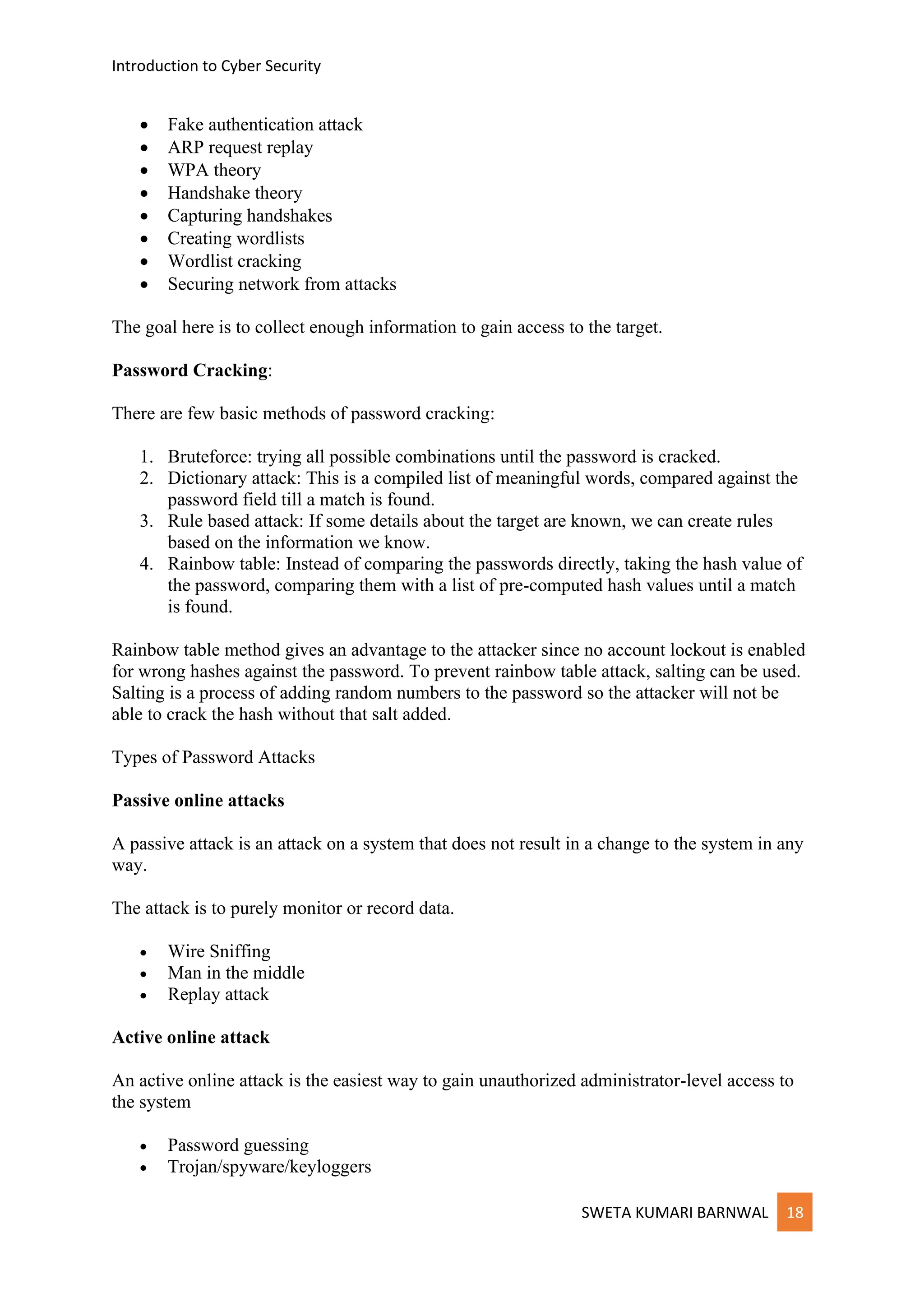Introduction to Cyber Security
SWETA KUMARI BARNWAL 18
• Fake authentication attack
• ARP request replay
• WPA theory
• Handshake theory
• Capturing handshakes
• Creating wordlists
• Wordlist cracking
• Securing network from attacks
The goal here is to collect enough information to gain access to the target.
Password Cracking:
There are few basic methods of password cracking:
1. Bruteforce: trying all possible combinations until the password is cracked.
2. Dictionary attack: This is a compiled list of meaningful words, compared against the
password field till a match is found.
3. Rule based attack: If some details about the target are known, we can create rules
based on the information we know.
4. Rainbow table: Instead of comparing the passwords directly, taking the hash value of
the password, comparing them with a list of pre-computed hash values until a match
is found.
Rainbow table method gives an advantage to the attacker since no account lockout is enabled
for wrong hashes against the password. To prevent rainbow table attack, salting can be used.
Salting is a process of adding random numbers to the password so the attacker will not be
able to crack the hash without that salt added.
Types of Password Attacks
Passive online attacks
A passive attack is an attack on a system that does not result in a change to the system in any
way.
The attack is to purely monitor or record data.
• Wire Sniffing
• Man in the middle
• Replay attack
Active online attack
An active online attack is the easiest way to gain unauthorized administrator-level access to
the system
• Password guessing
• Trojan/spyware/keyloggers
 