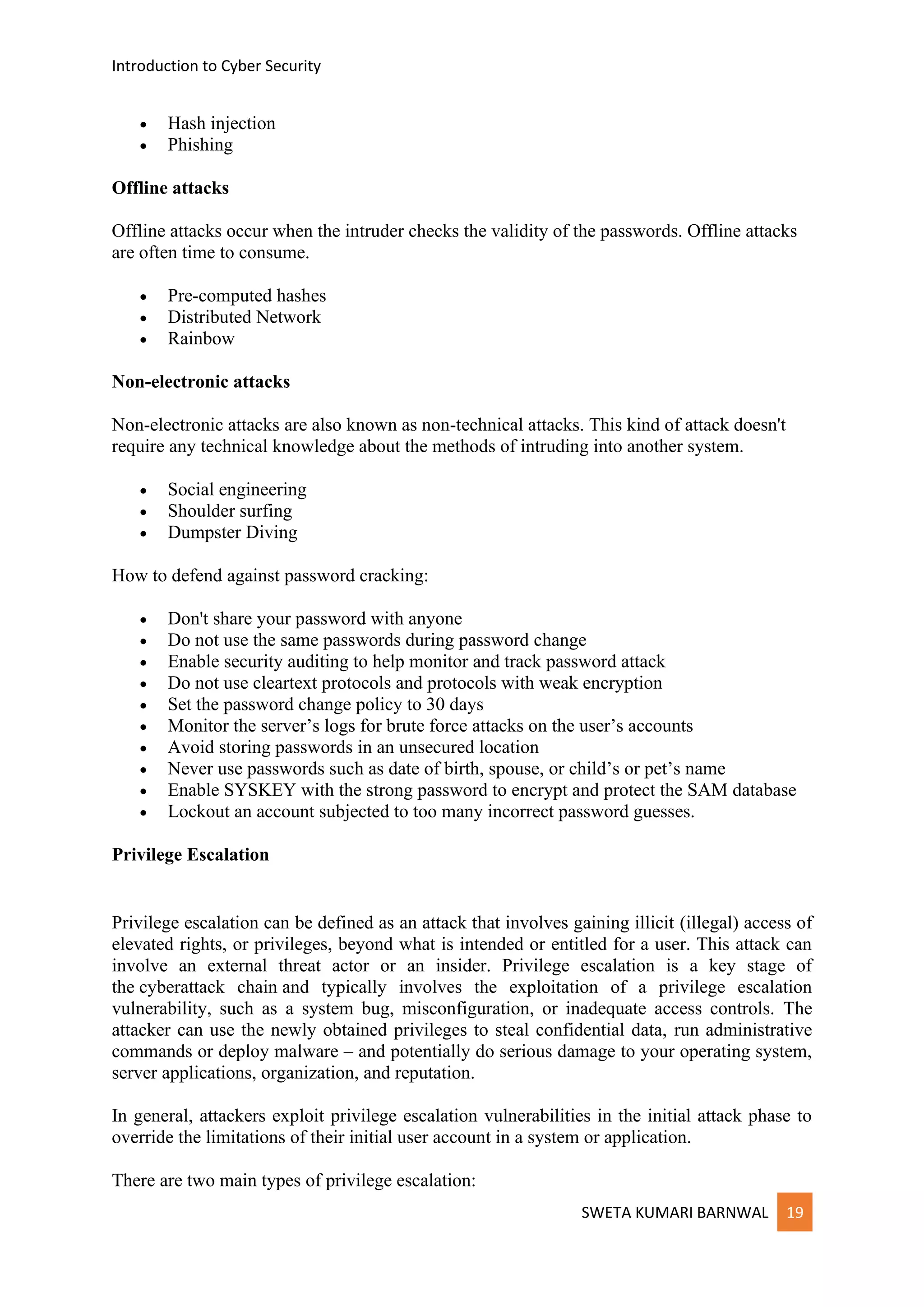 Introduction to Cyber Security
SWETA KUMARI BARNWAL 19
• Hash injection
• Phishing
Offline attacks
Offline attacks occur when the intruder checks the validity of the passwords. Offline attacks
are often time to consume.
• Pre-computed hashes
• Distributed Network
• Rainbow
Non-electronic attacks
Non-electronic attacks are also known as non-technical attacks. This kind of attack doesn't
require any technical knowledge about the methods of intruding into another system.
• Social engineering
• Shoulder surfing
• Dumpster Diving
How to defend against password cracking:
• Don't share your password with anyone
• Do not use the same passwords during password change
• Enable security auditing to help monitor and track password attack
• Do not use cleartext protocols and protocols with weak encryption
• Set the password change policy to 30 days
• Monitor the server’s logs for brute force attacks on the user’s accounts
• Avoid storing passwords in an unsecured location
• Never use passwords such as date of birth, spouse, or child’s or pet’s name
• Enable SYSKEY with the strong password to encrypt and protect the SAM database
• Lockout an account subjected to too many incorrect password guesses.
Privilege Escalation
Privilege escalation can be defined as an attack that involves gaining illicit (illegal) access of
elevated rights, or privileges, beyond what is intended or entitled for a user. This attack can
involve an external threat actor or an insider. Privilege escalation is a key stage of
the cyberattack chain and typically involves the exploitation of a privilege escalation
vulnerability, such as a system bug, misconfiguration, or inadequate access controls. The
attacker can use the newly obtained privileges to steal confidential data, run administrative
commands or deploy malware – and potentially do serious damage to your operating system,
server applications, organization, and reputation.
In general, attackers exploit privilege escalation vulnerabilities in the initial attack phase to
override the limitations of their initial user account in a system or application.
There are two main types of privilege escalation:
 