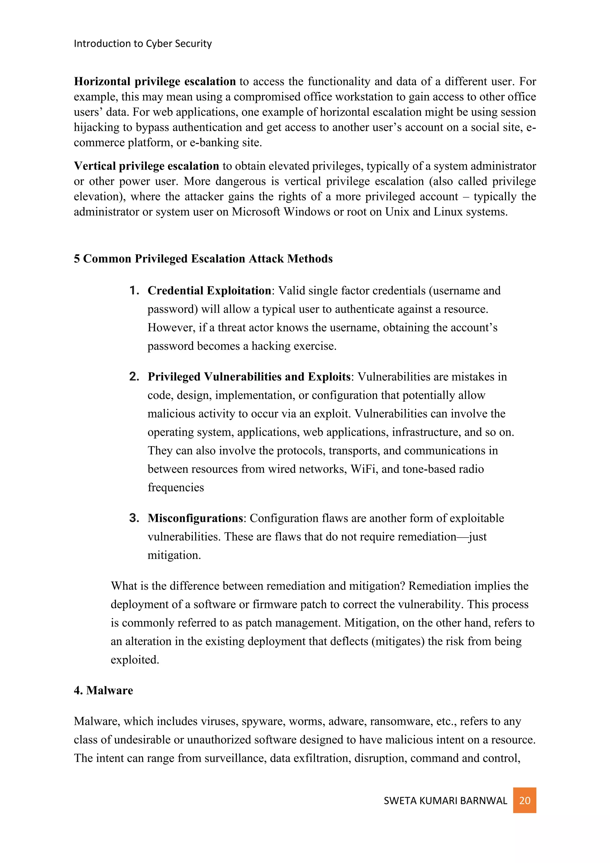 Introduction to Cyber Security
SWETA KUMARI BARNWAL 20
Horizontal privilege escalation to access the functionality and data of a different user. For
example, this may mean using a compromised office workstation to gain access to other office
users’ data. For web applications, one example of horizontal escalation might be using session
hijacking to bypass authentication and get access to another user’s account on a social site, e-
commerce platform, or e-banking site.
Vertical privilege escalation to obtain elevated privileges, typically of a system administrator
or other power user. More dangerous is vertical privilege escalation (also called privilege
elevation), where the attacker gains the rights of a more privileged account – typically the
administrator or system user on Microsoft Windows or root on Unix and Linux systems.
5 Common Privileged Escalation Attack Methods
1. Credential Exploitation: Valid single factor credentials (username and
password) will allow a typical user to authenticate against a resource.
However, if a threat actor knows the username, obtaining the account’s
password becomes a hacking exercise.
2. Privileged Vulnerabilities and Exploits: Vulnerabilities are mistakes in
code, design, implementation, or configuration that potentially allow
malicious activity to occur via an exploit. Vulnerabilities can involve the
operating system, applications, web applications, infrastructure, and so on.
They can also involve the protocols, transports, and communications in
between resources from wired networks, WiFi, and tone-based radio
frequencies
3. Misconfigurations: Configuration flaws are another form of exploitable
vulnerabilities. These are flaws that do not require remediation—just
mitigation.
What is the difference between remediation and mitigation? Remediation implies the
deployment of a software or firmware patch to correct the vulnerability. This process
is commonly referred to as patch management. Mitigation, on the other hand, refers to
an alteration in the existing deployment that deflects (mitigates) the risk from being
exploited.
4. Malware
Malware, which includes viruses, spyware, worms, adware, ransomware, etc., refers to any
class of undesirable or unauthorized software designed to have malicious intent on a resource.
The intent can range from surveillance, data exfiltration, disruption, command and control,
 