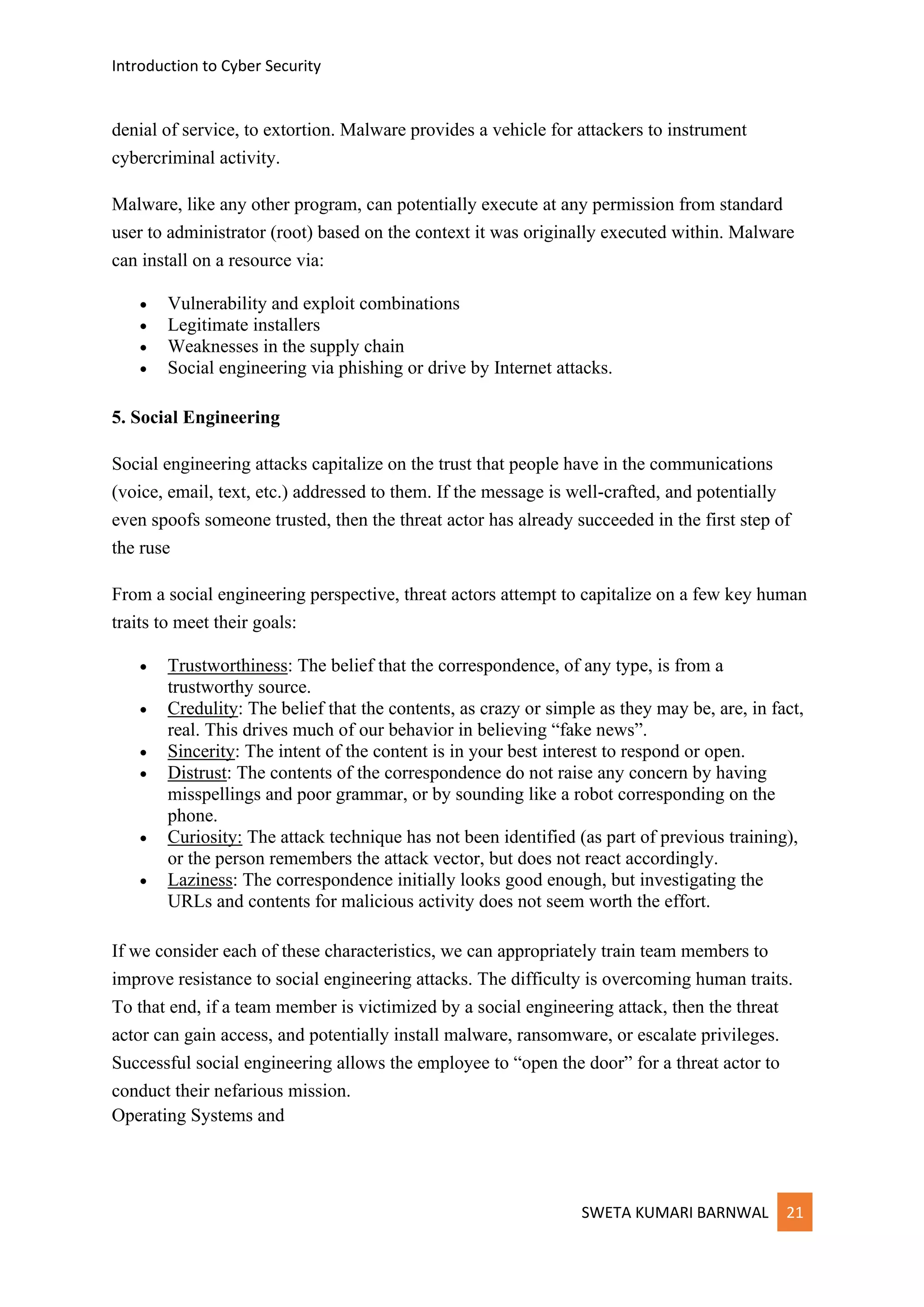 Introduction to Cyber Security
SWETA KUMARI BARNWAL 21
denial of service, to extortion. Malware provides a vehicle for attackers to instrument
cybercriminal activity.
Malware, like any other program, can potentially execute at any permission from standard
user to administrator (root) based on the context it was originally executed within. Malware
can install on a resource via:
• Vulnerability and exploit combinations
• Legitimate installers
• Weaknesses in the supply chain
• Social engineering via phishing or drive by Internet attacks.
5. Social Engineering
Social engineering attacks capitalize on the trust that people have in the communications
(voice, email, text, etc.) addressed to them. If the message is well-crafted, and potentially
even spoofs someone trusted, then the threat actor has already succeeded in the first step of
the ruse
From a social engineering perspective, threat actors attempt to capitalize on a few key human
traits to meet their goals:
• Trustworthiness: The belief that the correspondence, of any type, is from a
trustworthy source.
• Credulity: The belief that the contents, as crazy or simple as they may be, are, in fact,
real. This drives much of our behavior in believing “fake news”.
• Sincerity: The intent of the content is in your best interest to respond or open.
• Distrust: The contents of the correspondence do not raise any concern by having
misspellings and poor grammar, or by sounding like a robot corresponding on the
phone.
• Curiosity: The attack technique has not been identified (as part of previous training),
or the person remembers the attack vector, but does not react accordingly.
• Laziness: The correspondence initially looks good enough, but investigating the
URLs and contents for malicious activity does not seem worth the effort.
If we consider each of these characteristics, we can appropriately train team members to
improve resistance to social engineering attacks. The difficulty is overcoming human traits.
To that end, if a team member is victimized by a social engineering attack, then the threat
actor can gain access, and potentially install malware, ransomware, or escalate privileges.
Successful social engineering allows the employee to “open the door” for a threat actor to
conduct their nefarious mission.
Operating Systems and
 