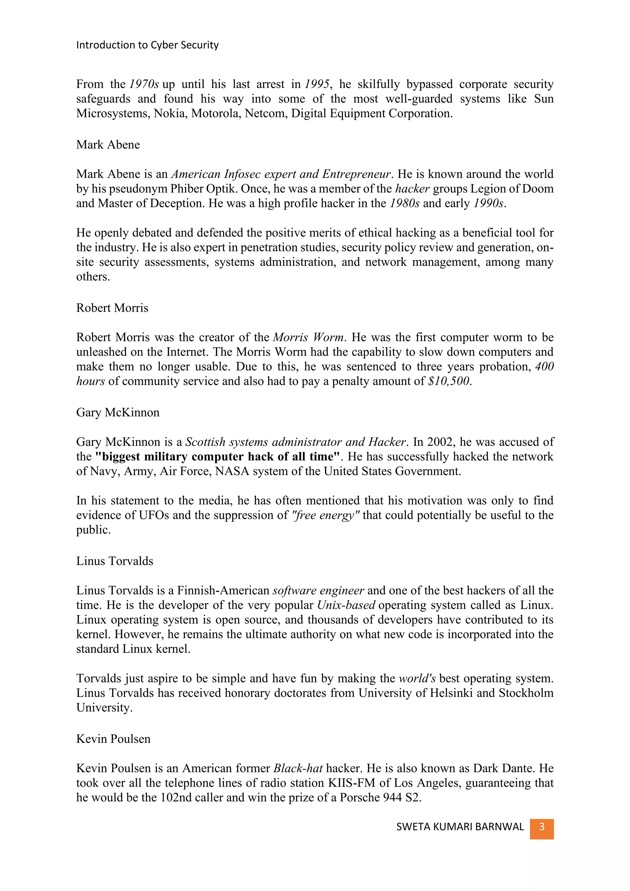 Introduction to Cyber Security
SWETA KUMARI BARNWAL 3
From the 1970s up until his last arrest in 1995, he skilfully bypassed corporate security
safeguards and found his way into some of the most well-guarded systems like Sun
Microsystems, Nokia, Motorola, Netcom, Digital Equipment Corporation.
Mark Abene
Mark Abene is an American Infosec expert and Entrepreneur. He is known around the world
by his pseudonym Phiber Optik. Once, he was a member of the hacker groups Legion of Doom
and Master of Deception. He was a high profile hacker in the 1980s and early 1990s.
He openly debated and defended the positive merits of ethical hacking as a beneficial tool for
the industry. He is also expert in penetration studies, security policy review and generation, on-
site security assessments, systems administration, and network management, among many
others.
Robert Morris
Robert Morris was the creator of the Morris Worm. He was the first computer worm to be
unleashed on the Internet. The Morris Worm had the capability to slow down computers and
make them no longer usable. Due to this, he was sentenced to three years probation, 400
hours of community service and also had to pay a penalty amount of $10,500.
Gary McKinnon
Gary McKinnon is a Scottish systems administrator and Hacker. In 2002, he was accused of
the "biggest military computer hack of all time". He has successfully hacked the network
of Navy, Army, Air Force, NASA system of the United States Government.
In his statement to the media, he has often mentioned that his motivation was only to find
evidence of UFOs and the suppression of "free energy" that could potentially be useful to the
public.
Linus Torvalds
Linus Torvalds is a Finnish-American software engineer and one of the best hackers of all the
time. He is the developer of the very popular Unix-based operating system called as Linux.
Linux operating system is open source, and thousands of developers have contributed to its
kernel. However, he remains the ultimate authority on what new code is incorporated into the
standard Linux kernel.
Torvalds just aspire to be simple and have fun by making the world's best operating system.
Linus Torvalds has received honorary doctorates from University of Helsinki and Stockholm
University.
Kevin Poulsen
Kevin Poulsen is an American former Black-hat hacker. He is also known as Dark Dante. He
took over all the telephone lines of radio station KIIS-FM of Los Angeles, guaranteeing that
he would be the 102nd caller and win the prize of a Porsche 944 S2.
 