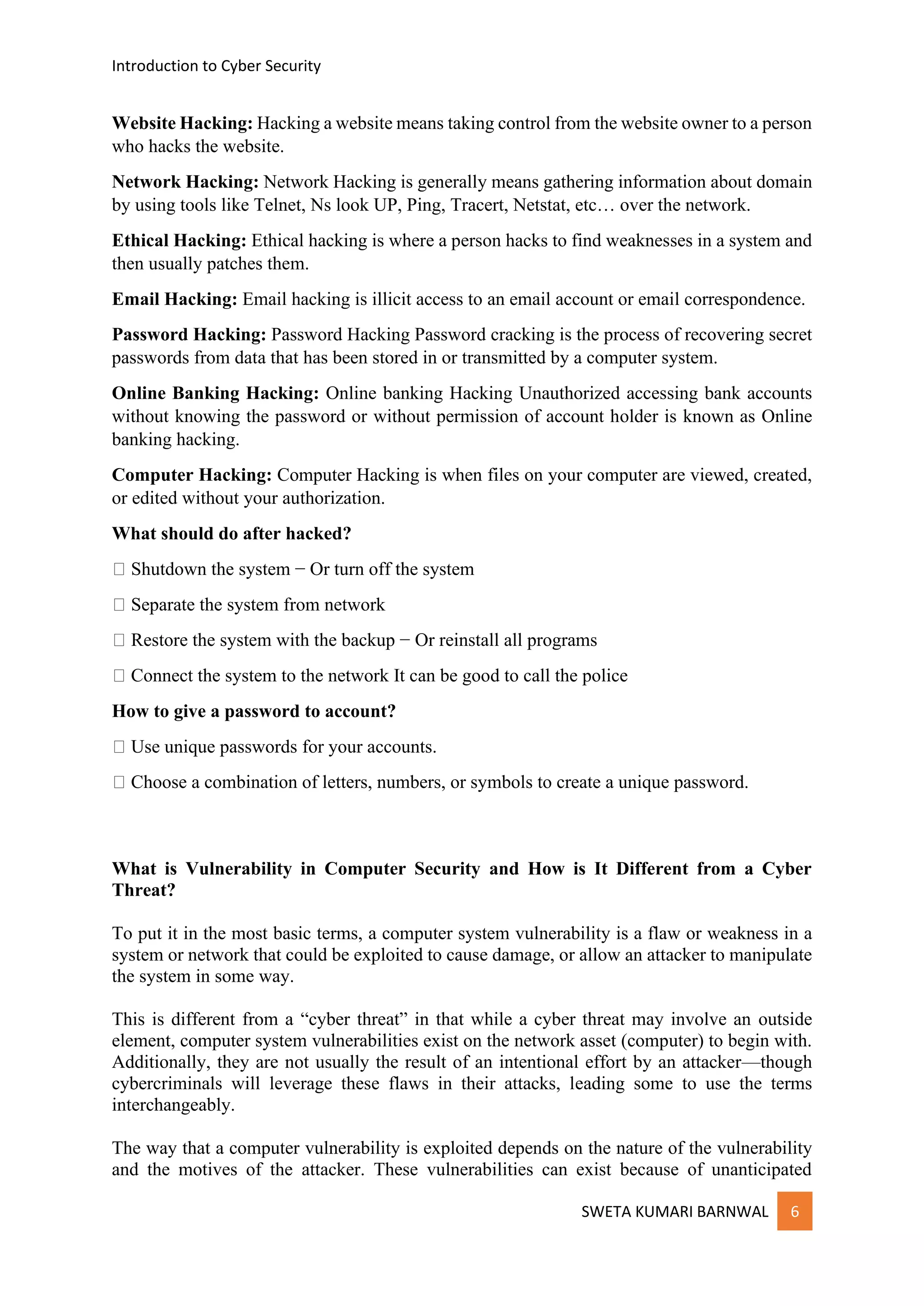 Introduction to Cyber Security
SWETA KUMARI BARNWAL 6
Website Hacking: Hacking a website means taking control from the website owner to a person
who hacks the website.
Network Hacking: Network Hacking is generally means gathering information about domain
by using tools like Telnet, Ns look UP, Ping, Tracert, Netstat, etc… over the network.
Ethical Hacking: Ethical hacking is where a person hacks to find weaknesses in a system and
then usually patches them.
Email Hacking: Email hacking is illicit access to an email account or email correspondence.
Password Hacking: Password Hacking Password cracking is the process of recovering secret
passwords from data that has been stored in or transmitted by a computer system.
Online Banking Hacking: Online banking Hacking Unauthorized accessing bank accounts
without knowing the password or without permission of account holder is known as Online
banking hacking.
Computer Hacking: Computer Hacking is when files on your computer are viewed, created,
or edited without your authorization.
What should do after hacked?
Shutdown the system − Or turn off the system
Separate the system from network
Restore the system with the backup − Or reinstall all programs
Connect the system to the network It can be good to call the police
How to give a password to account?
Use unique passwords for your accounts.
Choose a combination of letters, numbers, or symbols to create a unique password.
What is Vulnerability in Computer Security and How is It Different from a Cyber
Threat?
To put it in the most basic terms, a computer system vulnerability is a flaw or weakness in a
system or network that could be exploited to cause damage, or allow an attacker to manipulate
the system in some way.
This is different from a “cyber threat” in that while a cyber threat may involve an outside
element, computer system vulnerabilities exist on the network asset (computer) to begin with.
Additionally, they are not usually the result of an intentional effort by an attacker—though
cybercriminals will leverage these flaws in their attacks, leading some to use the terms
interchangeably.
The way that a computer vulnerability is exploited depends on the nature of the vulnerability
and the motives of the attacker. These vulnerabilities can exist because of unanticipated
 
