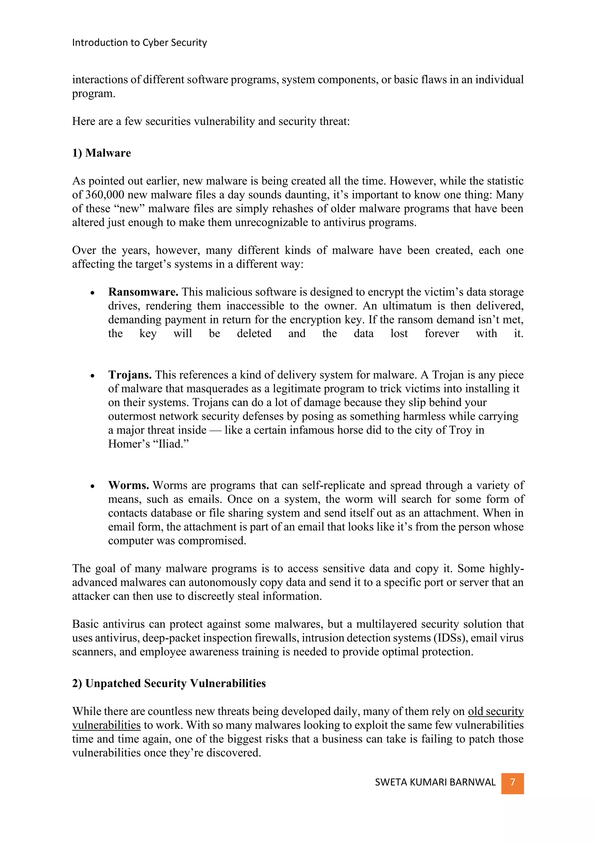 Introduction to Cyber Security
SWETA KUMARI BARNWAL 7
interactions of different software programs, system components, or basic flaws in an individual
program.
Here are a few securities vulnerability and security threat:
1) Malware
As pointed out earlier, new malware is being created all the time. However, while the statistic
of 360,000 new malware files a day sounds daunting, it’s important to know one thing: Many
of these “new” malware files are simply rehashes of older malware programs that have been
altered just enough to make them unrecognizable to antivirus programs.
Over the years, however, many different kinds of malware have been created, each one
affecting the target’s systems in a different way:
• Ransomware. This malicious software is designed to encrypt the victim’s data storage
drives, rendering them inaccessible to the owner. An ultimatum is then delivered,
demanding payment in return for the encryption key. If the ransom demand isn’t met,
the key will be deleted and the data lost forever with it.
• Trojans. This references a kind of delivery system for malware. A Trojan is any piece
of malware that masquerades as a legitimate program to trick victims into installing it
on their systems. Trojans can do a lot of damage because they slip behind your
outermost network security defenses by posing as something harmless while carrying
a major threat inside — like a certain infamous horse did to the city of Troy in
Homer’s “Iliad.”
• Worms. Worms are programs that can self-replicate and spread through a variety of
means, such as emails. Once on a system, the worm will search for some form of
contacts database or file sharing system and send itself out as an attachment. When in
email form, the attachment is part of an email that looks like it’s from the person whose
computer was compromised.
The goal of many malware programs is to access sensitive data and copy it. Some highly-
advanced malwares can autonomously copy data and send it to a specific port or server that an
attacker can then use to discreetly steal information.
Basic antivirus can protect against some malwares, but a multilayered security solution that
uses antivirus, deep-packet inspection firewalls, intrusion detection systems (IDSs), email virus
scanners, and employee awareness training is needed to provide optimal protection.
2) Unpatched Security Vulnerabilities
While there are countless new threats being developed daily, many of them rely on old security
vulnerabilities to work. With so many malwares looking to exploit the same few vulnerabilities
time and time again, one of the biggest risks that a business can take is failing to patch those
vulnerabilities once they’re discovered.
 