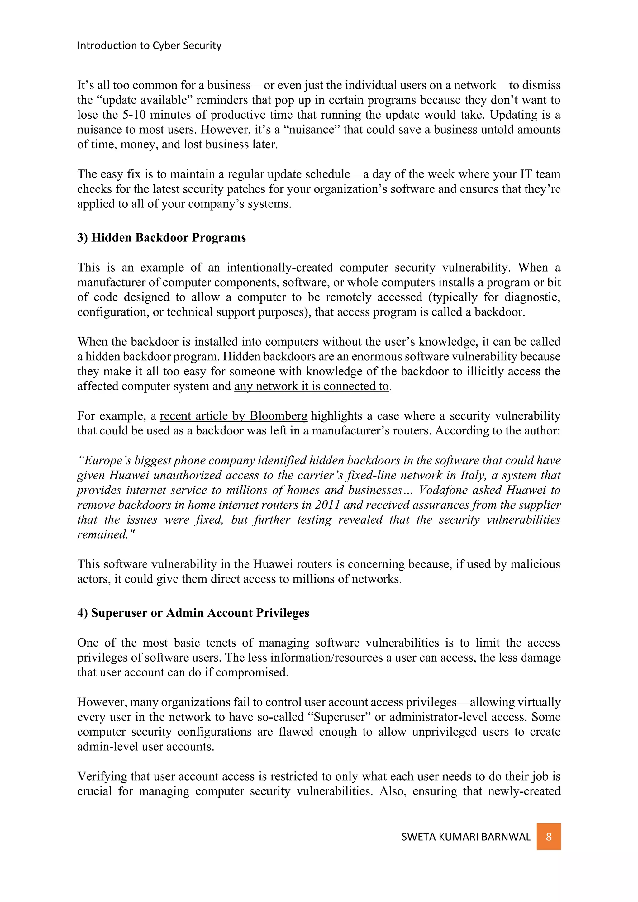 Introduction to Cyber Security
SWETA KUMARI BARNWAL 8
It’s all too common for a business—or even just the individual users on a network—to dismiss
the “update available” reminders that pop up in certain programs because they don’t want to
lose the 5-10 minutes of productive time that running the update would take. Updating is a
nuisance to most users. However, it’s a “nuisance” that could save a business untold amounts
of time, money, and lost business later.
The easy fix is to maintain a regular update schedule—a day of the week where your IT team
checks for the latest security patches for your organization’s software and ensures that they’re
applied to all of your company’s systems.
3) Hidden Backdoor Programs
This is an example of an intentionally-created computer security vulnerability. When a
manufacturer of computer components, software, or whole computers installs a program or bit
of code designed to allow a computer to be remotely accessed (typically for diagnostic,
configuration, or technical support purposes), that access program is called a backdoor.
When the backdoor is installed into computers without the user’s knowledge, it can be called
a hidden backdoor program. Hidden backdoors are an enormous software vulnerability because
they make it all too easy for someone with knowledge of the backdoor to illicitly access the
affected computer system and any network it is connected to.
For example, a recent article by Bloomberg highlights a case where a security vulnerability
that could be used as a backdoor was left in a manufacturer’s routers. According to the author:
“Europe’s biggest phone company identified hidden backdoors in the software that could have
given Huawei unauthorized access to the carrier’s fixed-line network in Italy, a system that
provides internet service to millions of homes and businesses… Vodafone asked Huawei to
remove backdoors in home internet routers in 2011 and received assurances from the supplier
that the issues were fixed, but further testing revealed that the security vulnerabilities
remained."
This software vulnerability in the Huawei routers is concerning because, if used by malicious
actors, it could give them direct access to millions of networks.
4) Superuser or Admin Account Privileges
One of the most basic tenets of managing software vulnerabilities is to limit the access
privileges of software users. The less information/resources a user can access, the less damage
that user account can do if compromised.
However, many organizations fail to control user account access privileges—allowing virtually
every user in the network to have so-called “Superuser” or administrator-level access. Some
computer security configurations are flawed enough to allow unprivileged users to create
admin-level user accounts.
Verifying that user account access is restricted to only what each user needs to do their job is
crucial for managing computer security vulnerabilities. Also, ensuring that newly-created
 