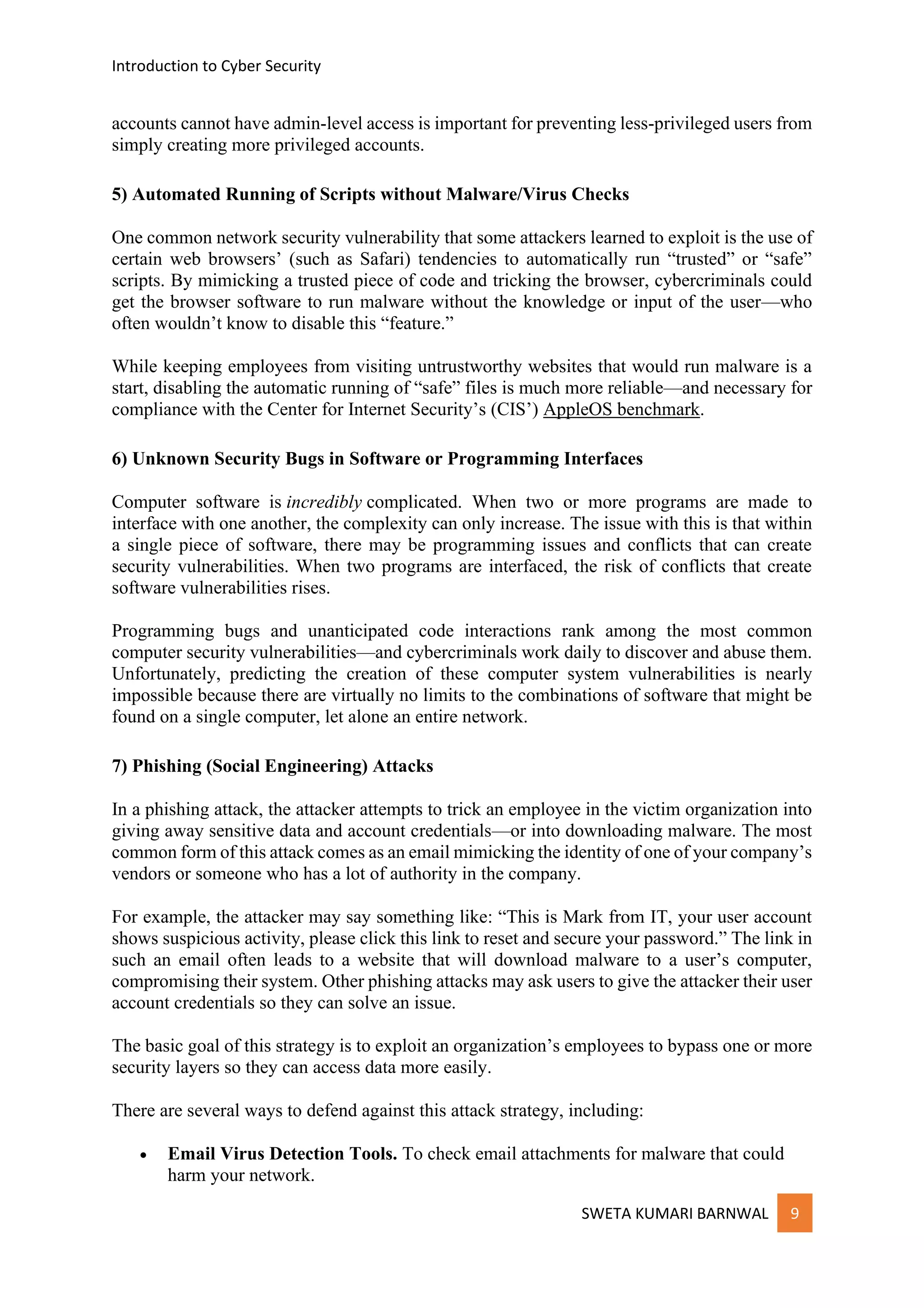 Introduction to Cyber Security
SWETA KUMARI BARNWAL 9
accounts cannot have admin-level access is important for preventing less-privileged users from
simply creating more privileged accounts.
5) Automated Running of Scripts without Malware/Virus Checks
One common network security vulnerability that some attackers learned to exploit is the use of
certain web browsers’ (such as Safari) tendencies to automatically run “trusted” or “safe”
scripts. By mimicking a trusted piece of code and tricking the browser, cybercriminals could
get the browser software to run malware without the knowledge or input of the user—who
often wouldn’t know to disable this “feature.”
While keeping employees from visiting untrustworthy websites that would run malware is a
start, disabling the automatic running of “safe” files is much more reliable—and necessary for
compliance with the Center for Internet Security’s (CIS’) AppleOS benchmark.
6) Unknown Security Bugs in Software or Programming Interfaces
Computer software is incredibly complicated. When two or more programs are made to
interface with one another, the complexity can only increase. The issue with this is that within
a single piece of software, there may be programming issues and conflicts that can create
security vulnerabilities. When two programs are interfaced, the risk of conflicts that create
software vulnerabilities rises.
Programming bugs and unanticipated code interactions rank among the most common
computer security vulnerabilities—and cybercriminals work daily to discover and abuse them.
Unfortunately, predicting the creation of these computer system vulnerabilities is nearly
impossible because there are virtually no limits to the combinations of software that might be
found on a single computer, let alone an entire network.
7) Phishing (Social Engineering) Attacks
In a phishing attack, the attacker attempts to trick an employee in the victim organization into
giving away sensitive data and account credentials—or into downloading malware. The most
common form of this attack comes as an email mimicking the identity of one of your company’s
vendors or someone who has a lot of authority in the company.
For example, the attacker may say something like: “This is Mark from IT, your user account
shows suspicious activity, please click this link to reset and secure your password.” The link in
such an email often leads to a website that will download malware to a user’s computer,
compromising their system. Other phishing attacks may ask users to give the attacker their user
account credentials so they can solve an issue.
The basic goal of this strategy is to exploit an organization’s employees to bypass one or more
security layers so they can access data more easily.
There are several ways to defend against this attack strategy, including:
• Email Virus Detection Tools. To check email attachments for malware that could
harm your network.
 