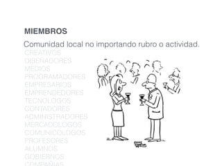 MIEMBROS 
Comunidad local no importando rubro o actividad. 
CREATIVOS 
DISEÑADORES 
MEDIOS 
PROGRAMADORES 
EMPRESARIOS 
EMPRENDEDORES 
TECNOLOGOS 
CONTADORES 
ADMINISTRADORES 
MERCADOLOGOS 
COMUNICOLOGOS 
PROFESORES 
ALUMNOS 
GOBIERNOS 
COMPAÑIAS 
 