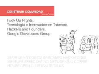 CONSTRUIR COMUNIDAD 
Online/Offline 
Fuck Up Nights. 
Tecnología e Innovación en Tabasco. 
Hackers and Founders. 
Google Developers Group 
STARTUP WEEKENDS BARCAMPS HACKATONES 
MEETUPS SPEED DATING NETWORKING COFFEE 
HOUSE OPEN CLUB IGNITE TALKS 
 