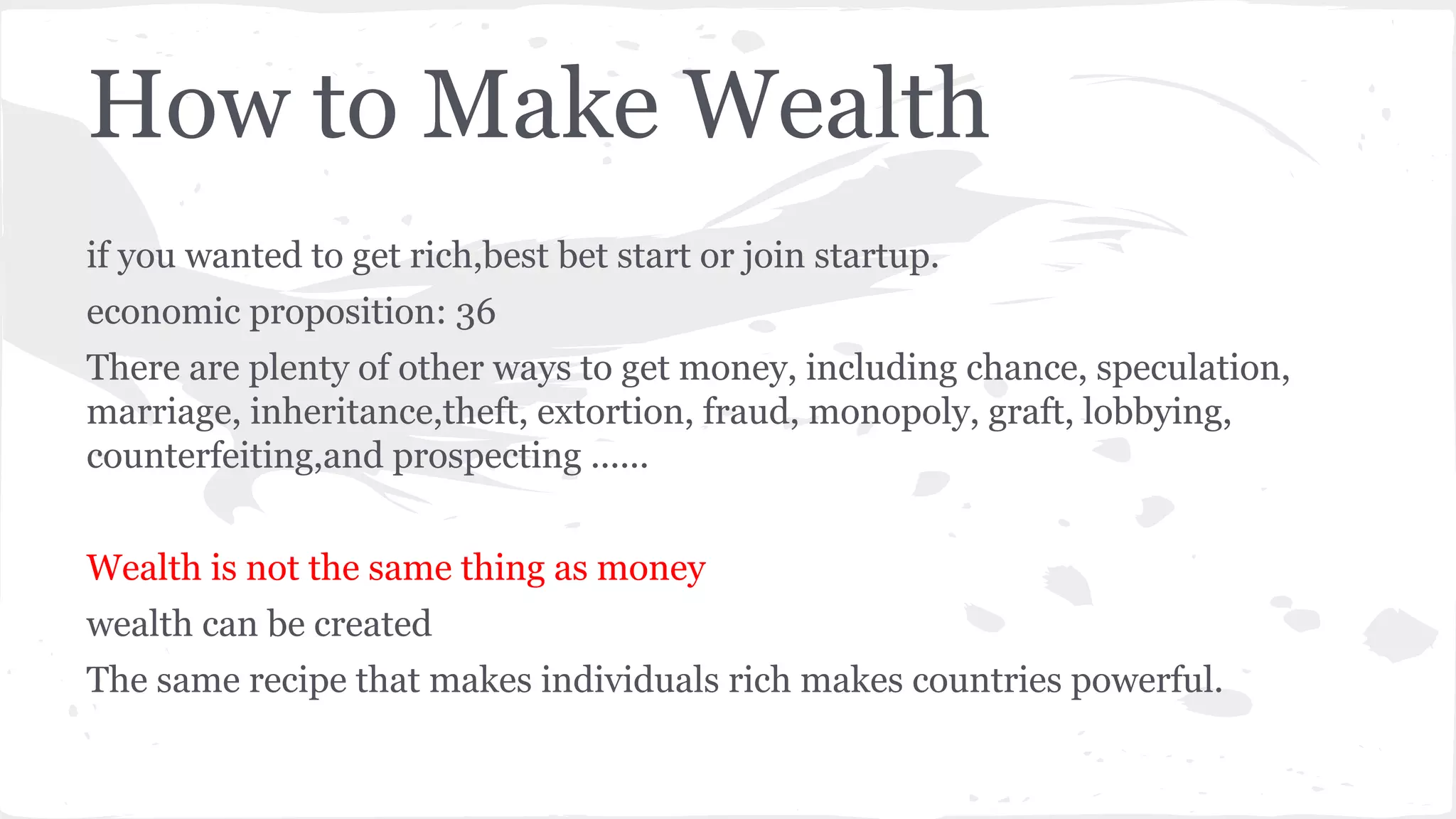 How to Make Wealth
if you wanted to get rich,best bet start or join startup.
economic proposition: 36
There are plenty of other ways to get money, including chance, speculation,
marriage, inheritance,theft, extortion, fraud, monopoly, graft, lobbying,
counterfeiting,and prospecting ......
Wealth is not the same thing as money
wealth can be created
The same recipe that makes individuals rich makes countries powerful.
 