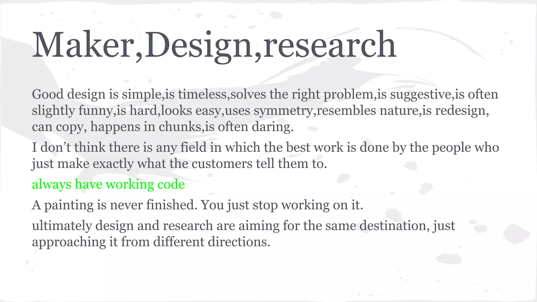 Maker,Design,research
Good design is simple,is timeless,solves the right problem,is suggestive,is often
slightly funny,is hard,looks easy,uses symmetry,resembles nature,is redesign,
can copy, happens in chunks,is often daring.
I don’t think there is any field in which the best work is done by the people who
just make exactly what the customers tell them to.
always have working code
A painting is never finished. You just stop working on it.
ultimately design and research are aiming for the same destination, just
approaching it from different directions.
 