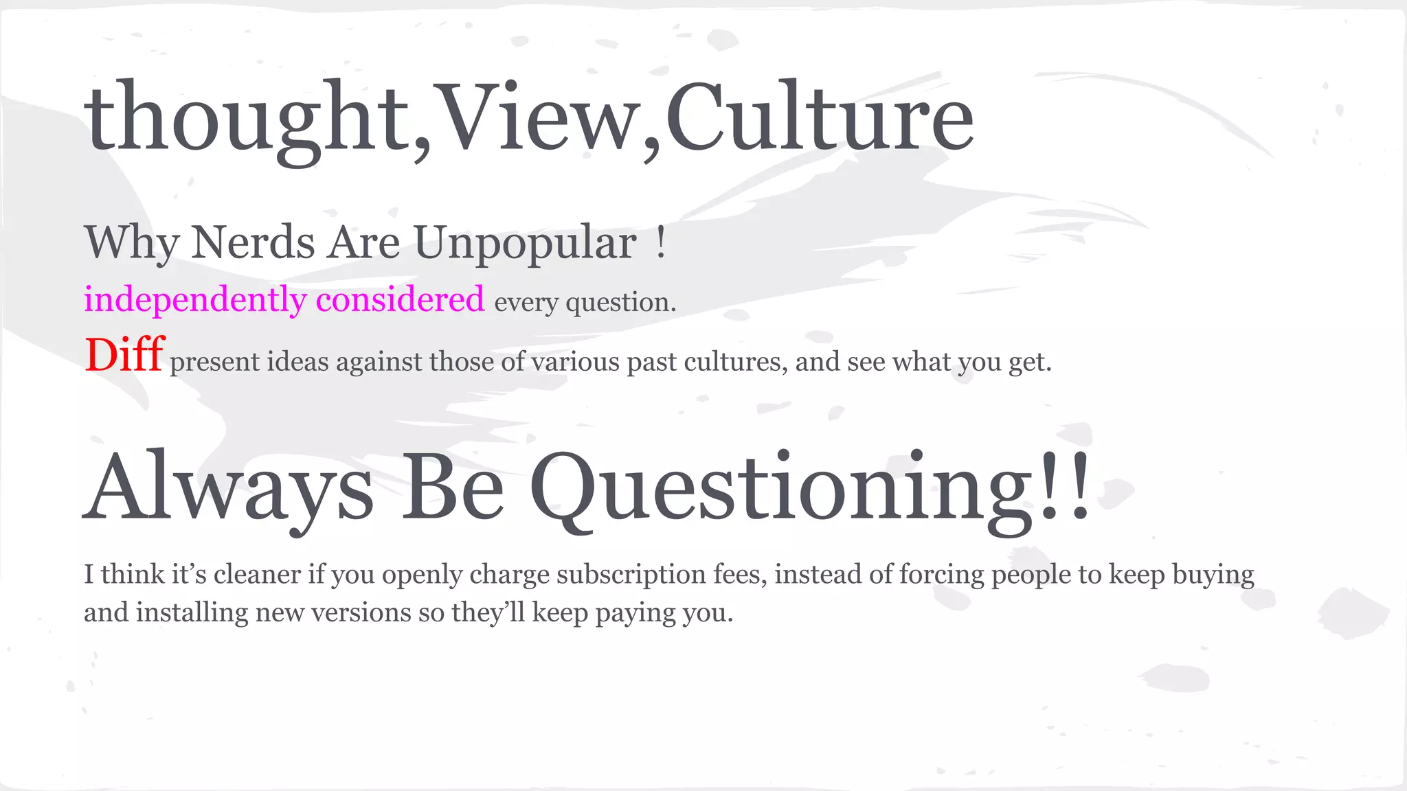 thought,View,Culture
Why Nerds Are Unpopular！
independently considered every question.
Diffpresent ideas against those of various past cultures, and see what you get.
Always Be Questioning!!
I think it’s cleaner if you openly charge subscription fees, instead of forcing people to keep buying
and installing new versions so they’ll keep paying you.
 