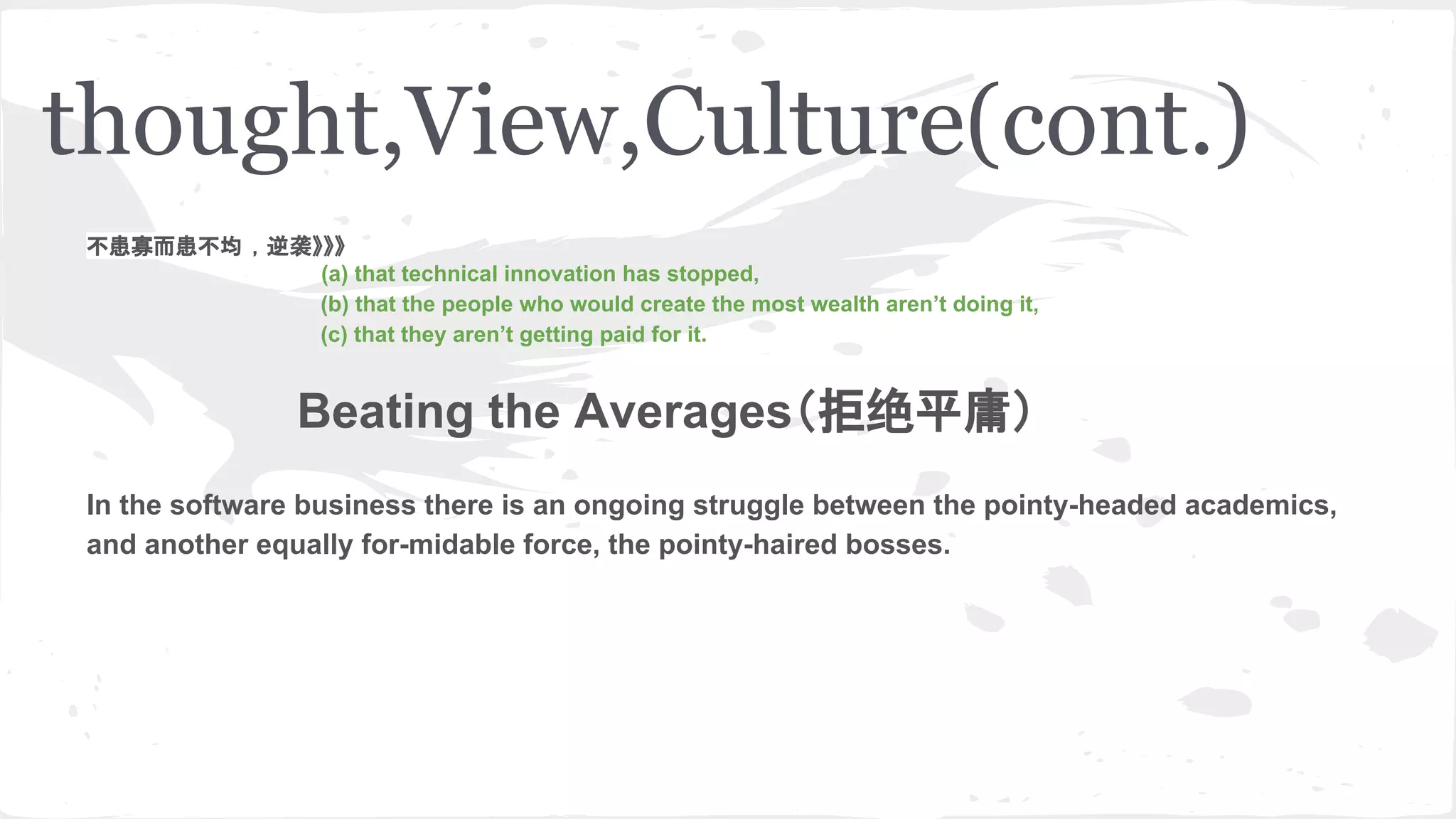 thought,View,Culture(cont.)
不患寡而患不均 ，逆袭》》》
(a) that technical innovation has stopped,
(b) that the people who would create the most wealth aren’t doing it,
(c) that they aren’t getting paid for it.
Beating the Averages（拒绝平庸）
In the software business there is an ongoing struggle between the pointy-headed academics,
and another equally for-midable force, the pointy-haired bosses.
 