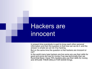 Hackers are
innocent
in present time everybody is want to know each other personal
information and then the question is that how can we do it ,and the
answer is simple we can do it by hacking.
But on the same time the question is that hackers are innocent or
not?
In the world many type hackers are live some are use their skills for
good and some are use for money if we see technically then we
found that there r have 70% hackers who use their skills for money
and 30%USE THEIR SKILLS FOR GOOD things.
 
