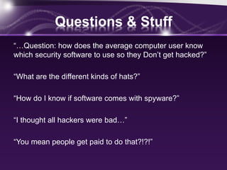 Questions & Stuff
“…Question: how does the average computer user know
which security software to use so they Don’t get hacked?”
“What are the different kinds of hats?”
“How do I know if software comes with spyware?”
“I thought all hackers were bad…”
“You mean people get paid to do that?!?!”
 