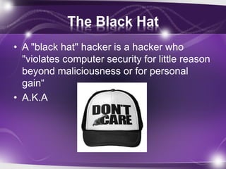 The Black Hat
• A "black hat" hacker is a hacker who
"violates computer security for little reason
beyond maliciousness or for personal
gain“
• A.K.A
 