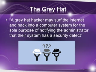 The Grey Hat
• “A grey hat hacker may surf the internet
and hack into a computer system for the
sole purpose of notifying the administrator
that their system has a security defect”
 