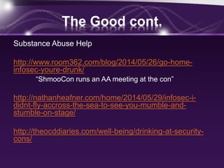 The Good cont.
Substance Abuse Help
http://www.room362.com/blog/2014/05/26/go-home-
infosec-youre-drunk/
“ShmooCon runs an AA meeting at the con”
http://nathanheafner.com/home/2014/05/29/infosec-i-
didnt-fly-accross-the-sea-to-see-you-mumble-and-
stumble-on-stage/
http://theocddiaries.com/well-being/drinking-at-security-
cons/
 