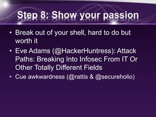 Step 8: Show your passion
• Break out of your shell, hard to do but
worth it
• Eve Adams (@HackerHuntress): Attack
Paths: Breaking Into Infosec From IT Or
Other Totally Different Fields
• Cue awkwardness (@rattis & @secureholio)
 