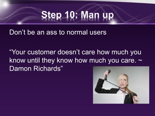 Step 10: Man up
Don’t be an ass to normal users
“Your customer doesn’t care how much you
know until they know how much you care. ~
Damon Richards”
 