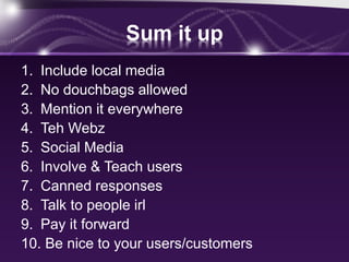 Sum it up
1. Include local media
2. No douchbags allowed
3. Mention it everywhere
4. Teh Webz
5. Social Media
6. Involve & Teach users
7. Canned responses
8. Talk to people irl
9. Pay it forward
10. Be nice to your users/customers
 