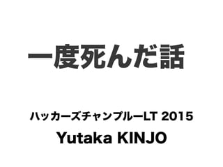 Yutaka KINJO
一度死んだ話
ハッカーズチャンプルーLT 2015
 