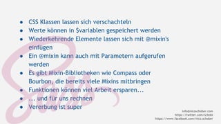 ● CSS Klassen lassen sich verschachteln 
● Werte können in $variablen gespeichert werden 
● Wiederkehrende Elemente lassen sich mit @mixin's 
einfügen 
● Ein @mixin kann auch mit Parametern aufgerufen 
werden 
● Es gibt Mixin-Bibliotheken wie Compass oder 
Bourbon, die bereits viele Mixins mitbringen 
● Funktionen können viel Arbeit ersparen... 
● ... und für uns rechnen 
● Vererbung ist super 
info@nicoschober.com 
https://twitter.com/schobi 
https://www.facebook.com/nico.schober 
 