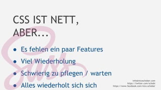 CSS IST NETT, 
ABER... 
● Es fehlen ein paar Features 
● Viel Wiederholung 
● Schwierig zu pflegen / warten 
● Alles wiederholt sich sich 
info@nicoschober.com 
https://twitter.com/schobi 
https://www.facebook.com/nico.schober 
 