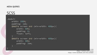 MEDIA QUERIES 
SCSS 
.modul{ 
width: 100%; 
padding: 1em; 
@media screen and (min-width: 480px){ 
width: 50%; 
padding: 0; 
float: left; 
} 
@media screen and (min-width: 480px){ 
width: 30%; 
padding: 2em; 
} 
} 
info@nicoschober.com 
https://twitter.com/schobi 
https://www.facebook.com/nico.schober 
 