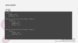 MEDIA QUERIES 
CSS 
.modul { 
width: 100%; 
padding: 1em; 
} @media screen and (min-width: 480px) { 
.modul { 
width: 50%; 
padding: 0; 
float: left; 
} 
} @media screen and (min-width: 480px) { 
.modul { 
width: 30%; 
padding: 2em; 
} 
} 
info@nicoschober.com 
https://twitter.com/schobi 
https://www.facebook.com/nico.schober 
 
