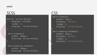 SCSS 
@mixin inline-block{ 
display: inline; 
*zoom: 1; 
display: inline-block; 
} 
.mein-element{ 
width: 300px; 
@include inline-block; 
} 
.mein-anderes-element{ 
width: 200px; 
@include inline-block; 
} 
CSS 
.mein-element{ 
width: 300px; 
display: inline; 
*zoom: 1; 
display: inline-block; 
} 
.mein-anderes-element{ 
width: 200px; 
display: inline; 
*zoom: 1; 
display: inline-block; 
} 
MIXINS 
info@nicoschober.com 
https://twitter.com/schobi 
https://www.facebook.com/nico.schober 
 