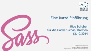 Eine kurze Einführung 
Nico Schober 
für die Hacker School Bremen 
12.10.2014 
info@nicoschober.com 
https://twitter.com/schobi 
https://www.facebook.com/nico.schober 
 