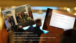© 2015 Hacker School UG (haftungsbeschränkt)
“Die Kurse sollen begeistern.
Sie sollen außerdem praktisch sein.
Die Teilnehmer sollen am konkret erarbeiteten Projekt sehen,
was man mit Programming alles machen kann.”
 