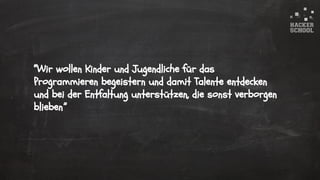 © 2015 Hacker School UG (haftungsbeschränkt)
“Wir wollen Kinder und Jugendliche für das
Programmieren begeistern und damit Talente entdecken
und bei der Entfaltung unterstützen, die sonst verborgen
blieben.”
 