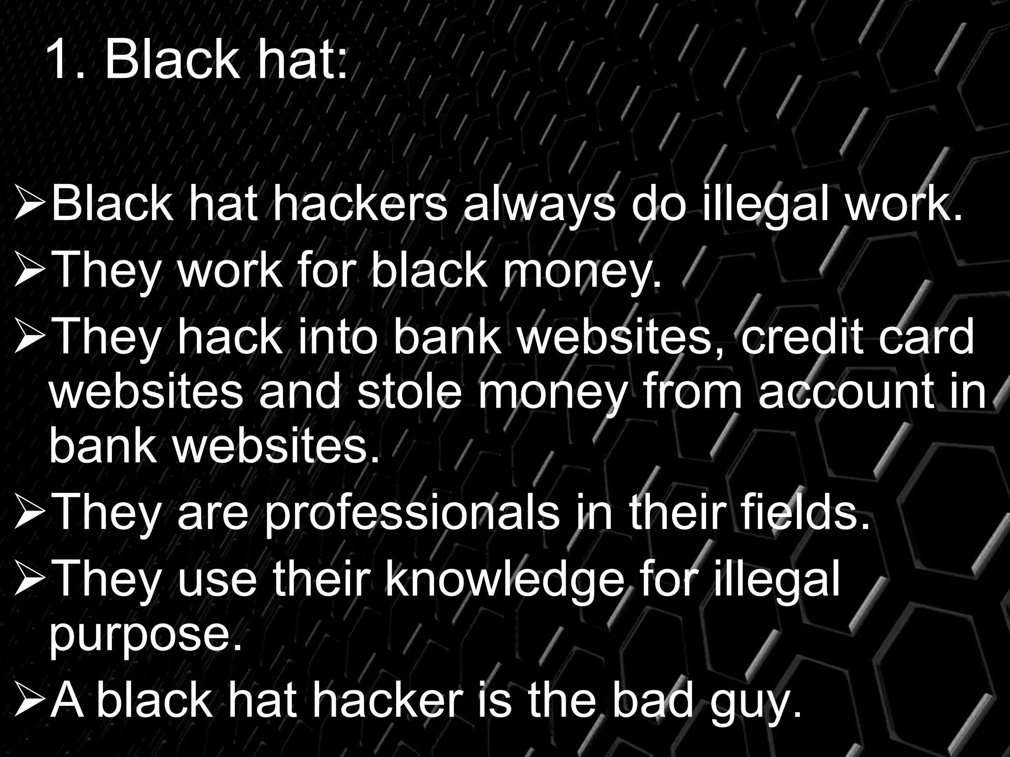 1. Black hat:
Black hat hackers always do illegal work.
They work for black money.
They hack into bank websites, credit card
websites and stole money from account in
bank websites.
They are professionals in their fields.
They use their knowledge for illegal
purpose.
A black hat hacker is the bad guy.
 